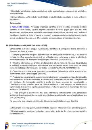 124
(D)Eticidade, socialidade, sadia qualidade de vida, operabilidade, autonomia da vontade e
irretroatividade.
(E)Universalidade, uniformidade, seletividade, irredutibilidade, equidade e meio ambiente
equilibrado.
Comentários:
O item A está correto. Precaução (incerteza científica e risco incerto), prevenção (certeza
científica e risco certo), usuário-pagador (recuperar o dano, pagar pelo uso dos bens
ambientais), participação (a sociedade participando da tomada de decisão), meio ambiente
equilibrado (equilíbrio entre consumir e renovar) e acesso equitativo (todos tem direito de
acesso aos bens ambientais sem diferenciação) são exemplos de princípios ambientais.
11. (PGE-AC/Procurador/FMP Concursos – 2017)
Considerando os trechos a seguir reproduzidos, identifique o princípio de direito ambiental a
que cada um deles se refere.
I - “Sempre que houver perigo da ocorrência de um dano grave ou irreversível, a ausência de
certeza cientifica absoluta não deverá ser utilizada como razão para se adiar a adoção de
medidas eficazes a fim de impedir a degradação ambiental” (LEITE & AYALA).
II - “Objetiva internalizar nas práticas produtivas (em última instância, no preço dos produtos
e serviços) os custos ecológicos, evitando-se que os mesmos sejam suportados de modo
indiscriminado (e portanto injusto) por toda a sociedade” (SARLET & FENSTERSEIFER).
III - “Incentiva economicamente quem protege uma área, deixando de utilizar seus recursos,
estimulando assim a preservação” (RIBEIRO).
IV - “...apesar de não se encontrar, com nome e sobrenome, consagrado na nossa Constituição,
nem em normas infraconstitucionais, e não obstante sua relativa imprecisão - compreensível
em institutos de formulação recente e ainda em pleno processo de consolidação -,
transformou-se em princípio geral de Direito Ambiental, a ser invocado na avaliação da
legitimidade de iniciativas legislativas destinadas a reduzir o patamar de tutela legal do meio
ambiente” (BENJAMIN).
V - “visa proteger a quantidade dos bens ambientais, estabelecendo uma consciência
ambiental de uso racional dos mesmos, permitindo uma socialização justa e igualitária de seu
uso” (RODRIGUES).
Na sequência, faça a devida identificação do princípio explicitado em cada doutrina.
(A)Prevenção, usuário-pagador, subsidiariedade, equidade intergeracional e poluidor-pagador.
(B)Usuário-pagador, protetor-recebedor, cooperação, vedação de retrocesso ambiental e
sustentabilidade.
Luis Carlos Miranda de Oliveira
Aula 00
Direito Ambiental p/ Magistratura Estadual 2021 (Curso Regular)
www.estrategiaconcursos.com.br
1964601
 