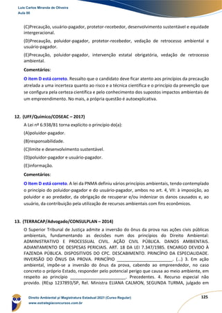 125
(C)Precaução, usuário-pagador, protetor-recebedor, desenvolvimento sustentável e equidade
intergeracional.
(D)Precaução, poluidor-pagador, protetor-recebedor, vedação de retrocesso ambiental e
usuário-pagador.
(E)Precaução, poluidor-pagador, intervenção estatal obrigatória, vedação de retrocesso
ambiental.
Comentários:
O item D está correto. Ressalto que o candidato deve ficar atento aos princípios da precaução
atrelada a uma incerteza quanto ao risco e a técnica científica e o princípio da prevenção que
se configura pela certeza científica e pelo conhecimento dos supostos impactos ambientais de
um empreendimento. No mais, a própria questão é autoexplicativa.
12. (UFF/Químico/COSEAC – 2017)
A Lei nº 6.938/81 torna explícito o princípio do(a):
(A)poluidor-pagador.
(B)responsabilidade.
(C)limite e desenvolvimento sustentável.
(D)poluidor-pagador e usuário-pagador.
(E)informação.
Comentários:
O Item D está correto. A lei da PNMA definiu vários princípios ambientais, tendo contemplado
o princípio do poluidor-pagador e do usuário-pagador, ambos no art. 4, VII: à imposição, ao
poluidor e ao predador, da obrigação de recuperar e/ou indenizar os danos causados e, ao
usuário, da contribuição pela utilização de recursos ambientais com fins econômicos.
13. (TERRACAP/Advogado/CONSULPLAN – 2014)
O Superior Tribunal de Justiça admite a inversão do ônus da prova nas ações civis públicas
ambientais, fundamentando as decisões num dos princípios do Direito Ambiental:
ADMINISTRATIVO E PROCESSUAL CIVIL. AÇÃO CIVIL PÚBLICA. DANOS AMBIENTAIS.
ADIANTAMENTO DE DESPESAS PERICIAIS. ART. 18 DA LEI 7.347/1985. ENCARGO DEVIDO À
FAZENDA PÚBLICA. DISPOSITIVOS DO CPC. DESCABIMENTO. PRINCÍPIO DA ESPECIALIDADE.
INVERSÃO DO ÔNUS DA PROVA. PRINCÍPIO _______________________. (...) 3. Em ação
ambiental, impõe‐se a inversão do ônus da prova, cabendo ao empreendedor, no caso
concreto o próprio Estado, responder pelo potencial perigo que causa ao meio ambiente, em
respeito ao princípio _______________________. Precedentes. 4. Recurso especial não
provido. (REsp 1237893/SP, Rel. Ministra ELIANA CALMON, SEGUNDA TURMA, julgado em
Luis Carlos Miranda de Oliveira
Aula 00
Direito Ambiental p/ Magistratura Estadual 2021 (Curso Regular)
www.estrategiaconcursos.com.br
1964601
 