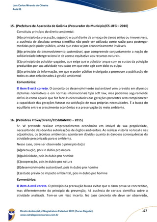 127
15. (Prefeitura de Aparecida de Goiânia /Procurador do Município/CS-UFG – 2010)
Constituiu princípio do direito ambiental:
(A)o princípio da precaução, segundo o qual diante da ameaça de danos sérios ou irreversíveis,
a ausência de absoluta certeza científica não pode ser utilizada como razão para postergar
medidas pelo poder público, ainda que estas sejam economicamente inviáveis
(B)o princípio do desenvolvimento sustentável, que compreende conjuntamente a noção de
solidariedade intergeracional e de acesso equitativo aos recursos naturais.
(C)o princípio do poluidor-pagador, que exige que o poluidor arque com os custos da poluição
produzidos por sua atividade nos casos em que este agir com dolo ou culpa
(D)o princípio da informação, em que o poder público é obrigado a promover a publicação de
todos os atos relacionados à gestão ambiental
Comentários:
O item B está correto. O conceito de desenvolvimento sustentável vem previsto em diversos
diplomas normativos e em normas internacionais tipo soft law, mas podemos seguramente
defini-lo como aquele que faz face às necessidades das gerações presentes sem comprometer
a capacidade das gerações futuras na satisfação de suas próprias necessidades. É a busca do
equilíbrio entre o crescimento econômico e a preservação do meio ambiente.
16. (Petrobras Prova/Direito/CESGRANRIO – 2015)
Sr. W pretende realizar empreendimento econômico em imóvel de sua propriedade,
necessitando das devidas autorizações de órgãos ambientais. Ao realizar vistoria no local e nas
adjacências, os técnicos ambientais apontaram dúvidas quanto às danosas consequências da
atividade preconizada para o ambiente.
Nesse caso, deve ser observado o princípio da(o)
(A)precaução, pois in dubio pro natura
(B)publicidade, pois in dubio pro homine
(C)cooperação, pois in dubio pro natura
(D)desenvolvimento sustentável, pois in dubio pro homine
(E)estudo prévio de impacto ambiental, pois in dubio pro homine
Comentários:
O item A está coreto. O princípio da precaução busca evitar que o dano possa se concretizar,
mas diferentemente do princípio da prevenção, há ausência de certeza científica sobre a
atividade analisada. Tem-se um risco incerto. No caso concreto ele deve ser observado,
Luis Carlos Miranda de Oliveira
Aula 00
Direito Ambiental p/ Magistratura Estadual 2021 (Curso Regular)
www.estrategiaconcursos.com.br
1964601
 