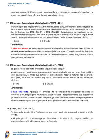 128
considerando que há dúvidas quanto aos danos futuros cabendo ao empreendedor o ônus de
provar que sua atividade não será danosa ao meio ambiente.
17. (Câmara dos Deputados/Analista Legislativo/CESPE – 2014)
A Organização das Nações Unidas (ONU) realiza, desde 1972, conferências com o objetivo de
debater temas ligados ao desenvolvimento e ao meio ambiente. O Brasil sediou duas delas no
Rio de Janeiro, em 1992 (Rio-92) e 2012 (Rio+20). Considerando os resultados dessas
conferências realizadas pela ONU, tanto no plano nacional como no internacional, julgue o item
a seguir. O desenvolvimento sustentável foi definido na Declaração de Estocolmo de 1972.
( ) Certo ( ) Errado
Comentários:
O item está errado. O termo desenvolvimento sustentável foi definido em 1987 através do
Relatório de Brundtland (Nosso Futuro Comum) elaborado pela Comissão Mundial sobre Meio
Ambiente e Desenvolvimento sustentável, não tendo sido definido na Declaração de Estocolmo
como referido na assertiva.
18. (Câmara dos Deputados/Analista Legislativo CESPE – 2014)
No que se refere ao direito ambiental, julgue os itens a seguir.
A efetividade do princípio do desenvolvimento sustentável relaciona-se com a ética solidária
entre as gerações, de modo que a utilização econômica dos recursos naturais não renováveis
pelas gerações atuais não deverá esgotá-los, bem como deverá manter-se em patamares
mínimos.
( ) Certo ( ) Errado
Comentários:
O item está certo. Aplicação do princípio da responsabilidade intergeracional entre as
presentes e futuras gerações. O princípio busca destacar a responsabilidade que existe entre
gerações humanas partindo da ideia de que as gerações presentes devem zelar pela qualidade
do meio ambiente para que as gerações futuras possam usufruir desse direito no futuro.
19. (TJ-MA/Juiz/CESPE – 2013)
Considerando os princípios fundamentais que regem o direito ambiental, assinale a opção
correta.
(A)O princípio do poluidor-pagador determina a incidência do regime jurídico da
responsabilidade civil objetiva por danos ambientais.
Luis Carlos Miranda de Oliveira
Aula 00
Direito Ambiental p/ Magistratura Estadual 2021 (Curso Regular)
www.estrategiaconcursos.com.br
1964601
 