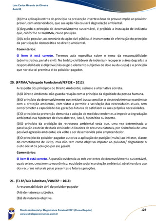 129
(B)Uma aplicação estrita do princípio da prevenção inverte o ônus da prova e impõe ao poluidor
provar, com anterioridade, que sua ação não causará degradação ambiental.
(C)Segundo o princípio do desenvolvimento sustentável, é proibida a instalação de indústria
que, conforme o EIA/RIMA, cause poluição.
(D)A ação popular, ao contrário da ação civil pública, é instrumento de efetivação do princípio
da participação democrática no direito ambiental.
Comentários:
O item A está correto. Teremos aula específica sobre o tema da responsabilidade
(administrativa, penal e civil). No âmbito civil (dever de indenizar- recuperar a área degrada), a
responsabilidade é objetiva (não exige o elemento subjetivo do dolo ou da culpa) e o princípio
que norteia tal premissa é do poluidor-pagador.
20. (FATMA/Advogado Fundacional/FEPESE – 2012)
A respeito dos princípios de Direito Ambiental, assinale a alternativa correta.
(A)O Direito Ambiental não guarda relação com o princípio da dignidade da pessoa humana.
(B)O princípio do desenvolvimento sustentável busca conciliar o desenvolvimento econômico
com a proteção ambiental, com vistas a permitir a satisfação das necessidades atuais, sem
comprometer a capacidade das gerações futuras de satisfazer as suas próprias necessidades.
(C)O princípio da prevenção demanda a adoção de medidas tendentes a impedir a degradação
ambiental, nas hipóteses de risco abstrato, isto é, hipotético ou incerto.
(D)O princípio da proibição do retrocesso ambiental veda que, uma vez determinada a
paralisação cautelar de dada atividade utilizadora de recursos naturais, por ocorrência de uma
possível agressão ambiental, ela volte a ser desenvolvida pelo empreendedor.
(E)O princípio do poluidor-pagador autoriza a aplicação de punição (multa) ao infrator, diante
do cometimento de ilícito, mas não tem como objetivo imputar ao puluidor/ degradante o
custo social da poluição por ele gerada.
Comentários:
O item B está correto. A questão evidencia as três vertentes do desenvolvimento sustentável,
quais sejam, crescimento econômico, equidade social e proteção ambiental, objetivando o uso
dos recursos naturais pelas presentes e futuras gerações.
21. (TJ-SP/Juiz Substituto/VUNESP – 2018)
A responsabilidade civil do poluidor-pagador
(A)é de natureza subjetiva.
(B)é de natureza objetiva.
Luis Carlos Miranda de Oliveira
Aula 00
Direito Ambiental p/ Magistratura Estadual 2021 (Curso Regular)
www.estrategiaconcursos.com.br
1964601
 