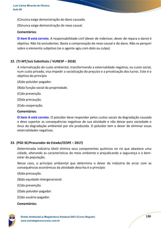 130
(C)nunca exige demonstração do dano causado.
(D)nunca exige demonstração do nexo causal.
Comentários:
O item B está correto. A responsabilidade civil (dever de indenizar, dever de repara o dano) é
objetiva. Não há excludentes. Basta a comprovação do nexo causal e do dano. Não se perquiri
sobre o elemento subjetivo (se o agente agiu com dolo ou culpa).
22. (TJ-MT/Juiz Substituto / VUNESP – 2018)
A internalização do custo ambiental, transformando a externalidade negativa, ou custo social,
num custo privado, visa impedir a socialização do prejuízo e a privatização dos lucros. Este é o
objetivo do princípio
(A)do poluidor-pagador.
(B)da função social da propriedade.
(C)da prevenção.
(D)da precaução.
(E)da cooperação.
Comentários:
O item A está correto. O poluidor deve responder pelos custos socais da degradação causada
e deve suportar as consequências negativas de sua atividade e não deixar para sociedade o
ônus da degradação ambiental por ele produzida. O poluidor tem o dever de eliminar essas
externalidades negativas.
23. (PGE-SE/Procurador do Estado/CESPE – 2017)
Determinada indústria têxtil elimina seus componentes químicos no rio que abastece uma
cidade, alterando as características do meio ambiente e prejudicando a segurança e o bem-
estar da população.
Nesse caso, o princípio ambiental que determina o dever da indústria de arcar com as
consequências econômicas da atividade descrita é o princípio
(A)da precaução.
(B)da equidade intergeracional.
(C)da prevenção.
(D)do poluidor-pagador.
(E)do usuário-pagador.
Comentários:
Luis Carlos Miranda de Oliveira
Aula 00
Direito Ambiental p/ Magistratura Estadual 2021 (Curso Regular)
www.estrategiaconcursos.com.br
1964601
 