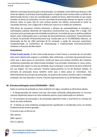 133
(D)Entre o princípio da precaução e da prevenção, na realidade, existe diferença de grau e não
tanto de espécie. O princípio da precaução passa a noção de maior certeza sobre os efeitos de
determinada técnica e leva em consideração o potencial lesivo, determinando-se que sejam
evitados os danos já conhecidos. Já com o princípio da prevenção, planeja-se regular o uso de
técnicas sobre as quais não há uma certeza quanto aos efeitos, procurando-se evitar os
resultados danosos, com a lógica do in dubio pro-natura ou in dubio pro ambiente.
(E)O dever de incorporar critérios eficientes e eficazes de sustentabilidade às licitações e
contratações públicas descende de imperativo constitucional (v.g. artigo 225 e artigo 170,
inclusive como princípio geral da atividade econômica), no sentido de que as políticas públicas
devem estar endereçadas para o princípio do desenvolvimento sustentável. Conjuntamente,
no Brasil, há previsão infraconstitucional (v.g. trazida pela Lei nº 12.349/2010); ademais, na
Declaração do Rio de 1992 (princípio 8) foi semeada a noção de consumo sustentável,
complementada na Conferência de Johanesburgo e implementada internacionalmente
mediante o Processo de Marrakech.
Comentários:
O item D está correto. O item está errado porque o texto trocou o conceito de um princípio
pelo outro objetivando enganar o candidato. Mas ratificando: o princípio da prevenção busca
evitar que o dano possa se concretizar, tendo por base uma certeza científica dos impactos
ambientais produzidos por determinada atividade. Esse princípio contempla os riscos certos,
conhecidos pelo expert na área da atividade. Busca antecipar a ocorrência do dano ambiental
em sua origem. Há risco concreto. Previsto expressamente na Lei de Resíduos Sólidos. O
princípio da precaução busca também evitar que o dano possa se concretizar, mas
diferentemente do princípio da prevenção, há ausência de certeza científica sobre a atividade
analisada. Há risco abstrato e incerto. Previsto expressamente na Lei de Resíduos Sólidos.
28. (Petrobras/Advogado Júnior/CESGRANRIO – 2012)
Sobre as normas de proteção ao meio ambiente em vigor, considere as afirmativas abaixo.
I - A desapropriação de imóvel rural que não esteja utilizando adequadamente os recursos
naturais disponíveis deverá ser feita mediante prévia e justa indenização em dinheiro.
II - Os princípios da precaução e da prevenção objetivam evitar a ocorrência ou ameaça de
danos ao meio ambiente.
III - O direito ao meio ambiente ecologicamente equilibrado é considerado como um direito
fundamental de terceira geração.
É correto o que se afirma em
(A)I, apenas.
(B)III, apenas.
(C)I e II, apenas
Luis Carlos Miranda de Oliveira
Aula 00
Direito Ambiental p/ Magistratura Estadual 2021 (Curso Regular)
www.estrategiaconcursos.com.br
1964601
 