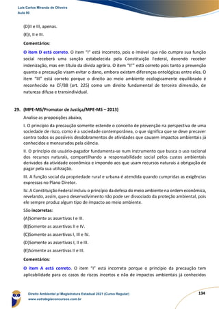 134
(D)II e III, apenas.
(E)I, II e III.
Comentários:
O item D está correto. O item “I” está incorreto, pois o imóvel que não cumpre sua função
social receberá uma sanção estabelecida pela Constituição Federal, devendo receber
indenização, mas em título da dívida agrária. O item “II’” está correto pois tanto a prevenção
quanto a precaução visam evitar o dano, embora existam diferenças ontológicas entre eles. O
item “III” está correto porque o direito ao meio ambiente ecologicamente equilibrado é
reconhecido na CF/88 (art. 225) como um direito fundamental de terceira dimensão, de
natureza difusa e transindividual.
29. (MPE-MS/Promotor de Justiça/MPE-MS – 2013)
Analise as proposições abaixo,
I. O princípio da precaução somente estende o conceito de prevenção na perspectiva de uma
sociedade de risco, como é a sociedade contemporânea, o que significa que se deve precaver
contra todos os possíveis desdobramentos de atividades que causem impactos ambientais já
conhecidos e mensurados pela ciência.
II. O princípio do usuário-pagador fundamenta-se num instrumento que busca o uso racional
dos recursos naturais, compartilhando a responsabilidade social pelos custos ambientais
derivados da atividade econômica e impondo aos que usam recursos naturais a obrigação de
pagar pela sua utilização.
III. A função social da propriedade rural e urbana é atendida quando cumpridas as exigências
expressas no Plano Diretor.
IV. A Constituição Federal incluiu o princípio da defesa do meio ambiente na ordem econômica,
revelando, assim, que o desenvolvimento não pode ser dissociado da proteção ambiental, pois
ele sempre produz algum tipo de impacto ao meio ambiente.
São incorretas:
(A)Somente as assertivas I e III.
(B)Somente as assertivas II e IV.
(C)Somente as assertivas I, III e IV.
(D)Somente as assertivas I, II e III.
(E)Somente as assertivas II e III.
Comentários:
O item A está correto. O item “I” está incorreto porque o princípio da precaução tem
aplicabilidade para os casos de riscos incertos e não de impactos ambientais já conhecidos
Luis Carlos Miranda de Oliveira
Aula 00
Direito Ambiental p/ Magistratura Estadual 2021 (Curso Regular)
www.estrategiaconcursos.com.br
1964601
 