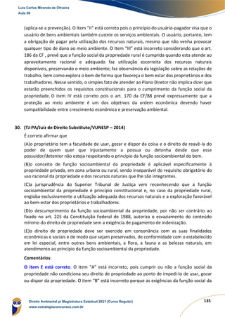 135
(aplica-se a prevenção). O Item “II” está correto pois o princípio do usuário-pagador visa que o
usuário de bens ambientais também custeie os serviços ambientais. O usuário, portanto, tem
a obrigação de pagar pela utilização dos recursos naturais, mesmo que não venha provocar
qualquer tipo de dano ao meio ambiente. O Item “III” está incorreto considerando que o art.
186 da CF , prevê que a função social da propriedade rural é cumprida quando esta atende ao
aproveitamento racional e adequado faz utilização escorreita dos recursos naturais
disponíveis, preservando o meio ambiente; faz observância da legislação sobre as relações de
trabalho, bem como explora o bem de forma que favoreça o bem estar dos proprietários e dos
trabalhadores. Nesse sentido, o simples fato de atender ao Plano Diretor não implica dizer que
estarão preenchidos os requisitos constitucionais para o cumprimento da função social da
propriedade. O item IV está correto pois o art. 170 da CF/88 prevê expressamente que a
proteção ao meio ambiente é um dos objetivos da ordem econômica devendo haver
compatibilidade entre crescimento econômica e preservação ambiental.
30. (TJ-PA/Juiz de Direito Substituto/VUNESP – 2014)
É correto afirmar que
(A)o proprietário tem a faculdade de usar, gozar e dispor da coisa e o direito de reavê-la do
poder de quem quer que injustamente a possua ou detenha desde que esse
possuidor/detentor não esteja respeitando o princípio da função socioambiental do bem.
(B)o conceito de função socioambiental da propriedade é aplicável especificamente à
propriedade privada, em zona urbana ou rural, sendo inseparável do requisito obrigatório do
uso racional da propriedade e dos recursos naturais que lhe são integrantes.
(C)a jurisprudência do Superior Tribunal de Justiça vem reconhecendo que a função
socioambiental da propriedade é princípio constitucional e, no caso da propriedade rural,
engloba exclusivamente a utilização adequada dos recursos naturais e a exploração favorável
ao bem-estar dos proprietários e trabalhadores.
(D)o descumprimento da função socioambiental da propriedade, por não ser contrário ao
fixado no art. 225 da Constituição Federal de 1988, autoriza o esvaziamento do conteúdo
mínimo do direito de propriedade sem a exigência de pagamento de indenização.
(E)o direito de propriedade deve ser exercido em consonância com as suas finalidades
econômicas e sociais e de modo que sejam preservados, de conformidade com o estabelecido
em lei especial, entre outros bens ambientais, a flora, a fauna e as belezas naturais, em
atendimento ao princípio da função socioambiental da propriedade.
Comentários:
O item E está correto. O item “A” está incorreto, pois cumprir ou não a função social da
propriedade não condiciona seu direito de propriedade ao ponto de impedi-lo de usar, gozar
ou dispor da propriedade. O item “B” está incorreto porque as exigências da função social da
Luis Carlos Miranda de Oliveira
Aula 00
Direito Ambiental p/ Magistratura Estadual 2021 (Curso Regular)
www.estrategiaconcursos.com.br
1964601
 