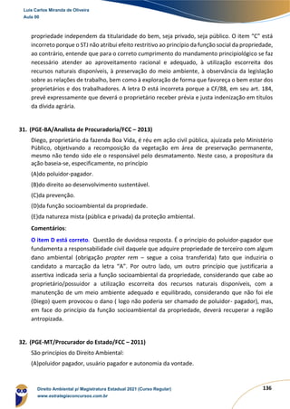136
propriedade independem da titularidade do bem, seja privado, seja público. O item “C” está
incorreto porque o STJ não atribui efeito restritivo ao princípio da função social da propriedade,
ao contrário, entende que para o correto cumprimento do mandamento principiológico se faz
necessário atender ao aproveitamento racional e adequado, à utilização escorreita dos
recursos naturais disponíveis, à preservação do meio ambiente, à observância da legislação
sobre as relações de trabalho, bem como à exploração de forma que favoreça o bem estar dos
proprietários e dos trabalhadores. A letra D está incorreta porque a CF/88, em seu art. 184,
prevê expressamente que deverá o proprietário receber prévia e justa indenização em títulos
da dívida agrária.
31. (PGE-BA/Analista de Procuradoria/FCC – 2013)
Diego, proprietário da fazenda Boa Vida, é réu em ação civil pública, ajuizada pelo Ministério
Público, objetivando a recomposição da vegetação em área de preservação permanente,
mesmo não tendo sido ele o responsável pelo desmatamento. Neste caso, a propositura da
ação baseia-se, especificamente, no princípio
(A)do poluidor-pagador.
(B)do direito ao desenvolvimento sustentável.
(C)da prevenção.
(D)da função socioambiental da propriedade.
(E)da natureza mista (pública e privada) da proteção ambiental.
Comentários:
O item D está correto. Questão de duvidosa resposta. É o princípio do poluidor-pagador que
fundamenta a responsabilidade civil daquele que adquire propriedade de terceiro com algum
dano ambiental (obrigação propter rem – segue a coisa transferida) fato que induziria o
candidato a marcação da letra “A”. Por outro lado, um outro princípio que justificaria a
assertiva indicada seria a função socioambiental da propriedade, considerando que cabe ao
proprietário/possuidor a utilização escorreita dos recursos naturais disponíveis, com a
manutenção de um meio ambiente adequado e equilibrado, considerando que não foi ele
(Diego) quem provocou o dano ( logo não poderia ser chamado de poluidor- pagador), mas,
em face do princípio da função socioambiental da propriedade, deverá recuperar a região
antropizada.
32. (PGE-MT/Procurador do Estado/FCC – 2011)
São princípios do Direito Ambiental:
(A)poluidor pagador, usuário pagador e autonomia da vontade.
Luis Carlos Miranda de Oliveira
Aula 00
Direito Ambiental p/ Magistratura Estadual 2021 (Curso Regular)
www.estrategiaconcursos.com.br
1964601
 