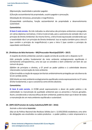 137
(B)prevenção, taxatividade e poluidor pagador.
(C)função socioambiental da propriedade, usuário pagador e precaução.
(D)vedação de retrocesso, prevenção e insignificância.
(E)capacidade contributiva, função socioambiental da propriedade e desenvolvimento
sustentável.
Comentários:
O item C está correto. Os três indicados na alternativa são princípios ambientais consagrados
em vários diplomas normativos. A letra A está errada, pois a autonomia da vontade não é um
princípio do Direito Ambiental. Da mesma forma, a letra B está equivocada considerando que
a taxatividade não é um princípio do Direito Ambiental. Isso se explica também para a letra D
(que contém o princípio da insignificância) e para a letra E (que contém o princípio da
capacidade contributiva)
33. (Prefeitura de Belo Horizonte – MG/Procurador Municipal/CESPE – 2017)
A respeito do direito ambiental, assinale a opção correta de acordo com o disposto na CF.
(A)A proteção jurídica fundamental do meio ambiente ecologicamente equilibrado é
estritamente antropocêntrica, uma vez que se considera o bem ambiental um bem de uso
comum do povo.
(B)Além de princípios e direitos, a CF prevê ao poder público e à coletividade deveres
relacionados à preservação do meio ambiente.
(C)Será inválida a criação de espaços territoriais ambientalmente protegidos por ato diverso da
lei em sentido estrito.
(D)O direito ao meio ambiente ecologicamente equilibrado consta expressamente na CF como
direito fundamental, o que o caracteriza como direito absoluto.
Comentários:
O item B está correto. A CF/88 prevê expressamente o dever do poder público e da
coletividade na manutenção da qualidade ambiental para as presentes e futuras gerações.
Assim, considerando a natureza difusa do bem ambiental, podemos dizer que é dever de todos
a manutenção de um meio ambiente equilibrado e sustentável.
34. (MPE-GO/Promotor de Justiça Substituto/MPE-GO – 2016)
Assinale a alternativa incorreta:
(A)a Lei da Política Nacional dos Resíduos Sólidos (Lei n. 12.035/2010) estabeleceu uma série
de obrigações aos envolvidos na cadeia produtiva – o poder público, o setor empresarial e a
Luis Carlos Miranda de Oliveira
Aula 00
Direito Ambiental p/ Magistratura Estadual 2021 (Curso Regular)
www.estrategiaconcursos.com.br
1964601
 