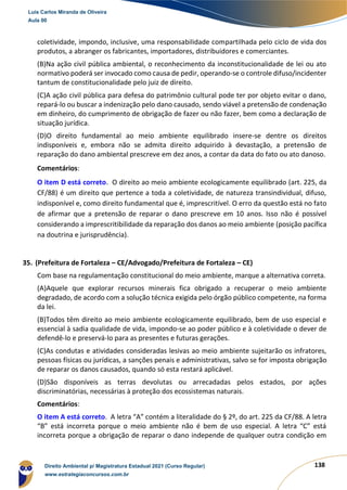 138
coletividade, impondo, inclusive, uma responsabilidade compartilhada pelo ciclo de vida dos
produtos, a abranger os fabricantes, importadores, distribuidores e comerciantes.
(B)Na ação civil pública ambiental, o reconhecimento da inconstitucionalidade de lei ou ato
normativo poderá ser invocado como causa de pedir, operando-se o controle difuso/incidenter
tantum de constitucionalidade pelo juiz de direito.
(C)A ação civil pública para defesa do patrimônio cultural pode ter por objeto evitar o dano,
repará-lo ou buscar a indenização pelo dano causado, sendo viável a pretensão de condenação
em dinheiro, do cumprimento de obrigação de fazer ou não fazer, bem como a declaração de
situação jurídica.
(D)O direito fundamental ao meio ambiente equilibrado insere-se dentre os direitos
indisponíveis e, embora não se admita direito adquirido à devastação, a pretensão de
reparação do dano ambiental prescreve em dez anos, a contar da data do fato ou ato danoso.
Comentários:
O item D está correto. O direito ao meio ambiente ecologicamente equilibrado (art. 225, da
CF/88) é um direito que pertence a toda a coletividade, de natureza transindividual, difuso,
indisponível e, como direito fundamental que é, imprescritível. O erro da questão está no fato
de afirmar que a pretensão de reparar o dano prescreve em 10 anos. Isso não é possível
considerando a imprescritibilidade da reparação dos danos ao meio ambiente (posição pacífica
na doutrina e jurisprudência).
35. (Prefeitura de Fortaleza – CE/Advogado/Prefeitura de Fortaleza – CE)
Com base na regulamentação constitucional do meio ambiente, marque a alternativa correta.
(A)Aquele que explorar recursos minerais fica obrigado a recuperar o meio ambiente
degradado, de acordo com a solução técnica exigida pelo órgão público competente, na forma
da lei.
(B)Todos têm direito ao meio ambiente ecologicamente equilibrado, bem de uso especial e
essencial à sadia qualidade de vida, impondo-se ao poder público e à coletividade o dever de
defendê-lo e preservá-lo para as presentes e futuras gerações.
(C)As condutas e atividades consideradas lesivas ao meio ambiente sujeitarão os infratores,
pessoas físicas ou jurídicas, a sanções penais e administrativas, salvo se for imposta obrigação
de reparar os danos causados, quando só esta restará aplicável.
(D)São disponíveis as terras devolutas ou arrecadadas pelos estados, por ações
discriminatórias, necessárias à proteção dos ecossistemas naturais.
Comentários:
O item A está correto. A letra “A” contém a literalidade do § 2º, do art. 225 da CF/88. A letra
“B” está incorreta porque o meio ambiente não é bem de uso especial. A letra “C” está
incorreta porque a obrigação de reparar o dano independe de qualquer outra condição em
Luis Carlos Miranda de Oliveira
Aula 00
Direito Ambiental p/ Magistratura Estadual 2021 (Curso Regular)
www.estrategiaconcursos.com.br
1964601
 