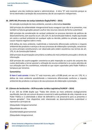 139
qualquer uma das instâncias (penal e administrativa). A letra “D” está incorreta porque as
terras destinadas à proteção dos ecossistemas são de uso especial e indisponíveis.
36. (MPE-MS /Promotor de Justiça Substituto Órgão/FAPEC – 2015)
Em atenção à proteção do meio ambiente, assinale a alternativa incorreta:
(A)O princípio da solidariedade intergeracional busca assegurar que não só as presentes, mas
também as futuras gerações possam usufruir dos recursos naturais de forma sustentável.
(B)O princípio da consideração da variável ambiental no processo decisório de políticas de
desenvolvimento, com assento no art. 225, §1º, IV, da Constituição Federal, impõe seja levado
em conta a variável ambiental em qualquer ação ou decisão, pública ou privada, que possa
causar impacto negativo sobre o meio.
(C)A defesa do meio ambiente, inadmitindo o tratamento diferenciado conforme o impacto
ambiental dos produtos e serviços e de seus processos de elaboração e prestação, caracteriza-
se como princípio constitucional a ser observado pela ordem econômica nos termos do art.
170, VI, da Constituição Federal.
(D)O princípio da participação comunitária na defesa do meio ambiente pressupõe o direito de
informação.
(E)O princípio do usuário-pagador caracteriza-se pela imposição ao usuário do conjunto dos
custos destinados a tornar possível a utilização do recurso ambiental e os custos advindos de
sua utilização com fins econômicos, evitando-se que sejam suportados pelo Poder Público e
tampouco por terceiros.
Comentários:
O item C está correto. A letra “C” está incorreta, pois a CF/88 prevê, em seu art. 170, VI, a
defesa do meio ambiente possibilitando o tratamento diferenciado conforme o impacto
ambiental dos produtos e serviços e de seus processos de elaboração e prestação.
37. (Câmara de Sertãozinho – SP/Procurador Jurídico Legislativo/VUNESP – 2014)
O art. 225 da CF/88 dispõe que “Todos têm direito ao meio ambiente ecologicamente
equilibrado, bem de uso comum do povo e essencial à sadia qualidade de vida, impondo-se ao
Poder Público e à coletividade o dever de defendê-lo e de preservá-lo para as presentes e
futuras gerações". Esse dispositivo está relacionado ao desenvolvimento sustentável e
representa o princípio da
(A)equidade intergovernamental.
(B)qualidade de vida.
(C)solidariedade governamental.
(D)equidade intergeracional.
Luis Carlos Miranda de Oliveira
Aula 00
Direito Ambiental p/ Magistratura Estadual 2021 (Curso Regular)
www.estrategiaconcursos.com.br
1964601
 
