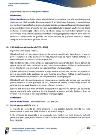 140
(E)qualidade e equilíbrio intergovernamental.
Comentários:
O item D está correto. O princípio da solidariedade intergeracional está relacionado à equidade
social com um viés à proteção do meio ambiente. O princípio busca destacar a responsabilidade
que existe entre gerações humanas partindo da ideia de que as gerações presentes devem zelar
pela qualidade do meio ambiente para que as gerações futuras possam usufruir desse direito
no futuro. A Constituição Federal previu no art.225, caput, a necessidade de preservação da
qualidade do meio ambiente para as presentes e futuras gerações impondo um dever ao Poder
Público e à coletividade em garantir um estado mínimo de qualidade ambiental visando
assegurar a existência das gerações futuras.
38. (PGE-RN/Procurador do Estado/FCC – 2014)
Segundo a Constituição Federal,
(A)todos têm direito ao meio ambiente ecologicamente equilibrado, bem de uso comum do
povo e essencial à sadia qualidade de vida, facultando-se ao Poder Público defendê-lo e
preservá-lo para as presentes e futuras gerações.
(B)todos têm direito ao meio ambiente ecologicamente equilibrado, bem de uso comum do
povo e essencial à sadia qualidade de vida, impondo-se ao Poder Público e à coletividade o
dever de defendê-lo e preservá-lo para as presentes e futuras gerações.
(C)todos têm direito ao meio ambiente ecologicamente equilibrado, bem de uso especial do
povo e essencial à sadia qualidade de vida, impondo-se ao Poder Público e à coletividade o
dever de defendê-lo e preservá-lo para as presentes e futuras gerações.
(D)todos têm direito ao meio ambiente ecologicamente equilibrado, bem de uso especial do
povo e essencial à sadia qualidade de vida, impondo-se apenas à coletividade o dever de
defendê-lo e preservá- lo para as presentes e futuras gerações.
(E)todos têm direito ao meio ambiente ecologicamente equilibrado, bem de uso especial do
povo e essencial à sadia qualidade de vida, impondo-se apenas ao Poder Público o dever de
defendê-lo e preservá-lo para as presentes e futuras gerações.
Comentários:
O item B está correto. Literalidade do art. 225, da CF/88.
39. (INEA-RJ/Advogado/FGV – 2013)
A respeito do conceito de meio ambiente e seu aspecto cultural, inserido no texto
constitucional brasileiro de 1988, analise as afirmativas a seguir.
I. Os princípios da prevenção e da precaução não incidem no meio ambiente cultural,
porquanto a recuperação de bens culturais não padece dos mesmos problemas que afetam os
bens naturais.
Luis Carlos Miranda de Oliveira
Aula 00
Direito Ambiental p/ Magistratura Estadual 2021 (Curso Regular)
www.estrategiaconcursos.com.br
1964601
 