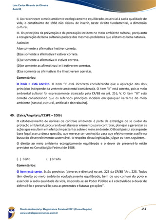 141
II. Ao reconhecer o meio ambiente ecologicamente equilibrado, essencial à sadia qualidade de
vida, o constituinte de 1988 não deixou de inserir, neste direito fundamental, a dimensão
cultural.
III. Os princípios da prevenção e da precaução incidem no meio ambiente cultural, porquanto
a recuperação de bens culturais padece dos mesmos problemas que afetam os bens naturais.
Assinale:
A)se somente a afirmativa I estiver correta.
(B)se somente a afirmativa II estiver correta.
(C)se somente a afirmativa III estiver correta.
(D)se somente as afirmativas I e II estiverem corretas.
(E)se somente as afirmativas II e III estiverem corretas.
Comentários:
O item E está correto. O item “I” está incorreto considerando que a aplicação dos dois
princípios independe da vertente ambiental considerada. O Item “II” está correto, pois o meio
ambiental cultural foi expressamente abarcado pela CF/88 no art. 216, V. O Item “III” está
correto considerando que os referidos princípios incidem em qualquer vertente do meio
ambiente (natural, cultural, artificial e do trabalho).
40. (Caixa/Arquiteto/CESPE – 2006)
O estabelecimento de normas de controle ambiental é parte da estratégia de se cuidar da
proteção ambiental, procurando estabelecer elementos para controlar, planejar e gerenciar as
ações que resultem em efeitos impactantes sobre o meio ambiente. O Brasil possui abrangente
base legal acerca dessa questão, que merece ser conhecida para que efetivamente auxilie na
busca do desenvolvimento sustentável. A respeito dessa legislação, julgue os itens seguintes.
O direito ao meio ambiente ecologicamente equilibrado e o dever de preservá-lo estão
previstos na Constituição Federal de 1988.
( ) Certo ( ) Errado
Comentários:
O item está certo. Estão previstos (deveres e direitos) no art. 225 da CF/88 “Art. 225. Todos
têm direito ao meio ambiente ecologicamente equilibrado, bem de uso comum do povo e
essencial à sadia qualidade de vida, impondo-se ao Poder Público e à coletividade o dever de
defendê-lo e preservá-lo para as presentes e futuras gerações”.
Luis Carlos Miranda de Oliveira
Aula 00
Direito Ambiental p/ Magistratura Estadual 2021 (Curso Regular)
www.estrategiaconcursos.com.br
1964601
 