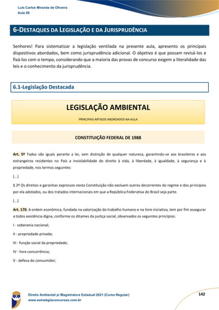 142
6-DESTAQUES DA LEGISLAÇÃO E DA JURISPRUDÊNCIA
Senhores! Para sistematizar a legislação ventilada na presente aula, apresento os principais
dispositivos abordados, bem como jurisprudência adicional. O objetivo é que possam revisá-los e
fixá-los com o tempo, considerando que a maioria das provas de concurso exigem a literalidade das
leis e o conhecimento da jurisprudência.
6.1-Legislação Destacada
Art. 5º Todos são iguais perante a lei, sem distinção de qualquer natureza, garantindo-se aos brasileiros e aos
estrangeiros residentes no País a inviolabilidade do direito à vida, à liberdade, à igualdade, à segurança e à
propriedade, nos termos seguintes:
(...)
§ 2º Os direitos e garantias expressos nesta Constituição não excluem outros decorrentes do regime e dos princípios
por ela adotados, ou dos tratados internacionais em que a República Federativa do Brasil seja parte.
(...)
Art. 170. A ordem econômica, fundada na valorização do trabalho humano e na livre iniciativa, tem por fim assegurar
a todos existência digna, conforme os ditames da justiça social, observados os seguintes princípios:
I - soberania nacional;
II - propriedade privada;
III - função social da propriedade;
IV - livre concorrência;
V - defesa do consumidor;
CONSTITUIÇÃO FEDERAL DE 1988
LEGISLAÇÃO AMBIENTAL
PRINCIPAIS ARTIGOS ABORDADOS NA AULA
Luis Carlos Miranda de Oliveira
Aula 00
Direito Ambiental p/ Magistratura Estadual 2021 (Curso Regular)
www.estrategiaconcursos.com.br
1964601
 