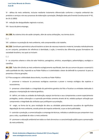 143
VI - defesa do meio ambiente, inclusive mediante tratamento diferenciado conforme o impacto ambiental dos
produtos e serviços e de seus processos de elaboração e prestação; (Redação dada pela Emenda Constitucional nº 42,
de 19.12.2003)
VII - redução das desigualdades regionais e sociais;
VIII - busca do pleno emprego;
Art. 200. Ao sistema único de saúde compete, além de outras atribuições, nos termos da lei:
(...)
VIII - colaborar na proteção do meio ambiente, nele compreendido o do trabalho.
Art. 216. Constituem patrimônio cultural brasileiro os bens de natureza material e imaterial, tomados individualmente
ou em conjunto, portadores de referência à identidade, à ação, à memória dos diferentes grupos formadores da
sociedade brasileira, nos quais se incluem:
(...)
V - os conjuntos urbanos e sítios de valor histórico, paisagístico, artístico, arqueológico, paleontológico, ecológico e
científico.
Art. 225. Todos têm direito ao meio ambiente ecologicamente equilibrado, bem de uso comum do povo e essencial à
sadia qualidade de vida, impondo-se ao Poder Público e à coletividade o dever de defendê-lo e preservá- lo para as
presentes e futuras gerações.
§ 1º Para assegurar a efetividade desse direito, incumbe ao Poder Público:
I - preservar e restaurar os processos ecológicos essenciais e prover o manejo ecológico das espécies e
ecossistemas;
II - preservar a diversidade e a integridade do patrimônio genético do País e fiscalizar as entidades dedicadas à
pesquisa e manipulação de material genético;
III - definir, em todas as unidades da Federação, espaços territoriais e seus componentes a serem especialmente
protegidos, sendo a alteração e a supressão permitidas somente através de lei, vedada qualquer utilização que
comprometa a integridade dos atributos que justifiquem sua proteção;
IV - exigir, na forma da lei, para instalação de obra ou atividade potencialmente causadora de significativa
degradação do meio ambiente, estudo prévio de impacto ambiental, a que se dará publicidade;
V - controlar a produção, a comercialização e o emprego de técnicas, métodos e substâncias que comportem risco
para a vida, a qualidade de vida e o meio ambiente
VI - promover a educação ambiental em todos os níveis de ensino e a conscientização pública para a preservação
do meio ambiente;
Luis Carlos Miranda de Oliveira
Aula 00
Direito Ambiental p/ Magistratura Estadual 2021 (Curso Regular)
www.estrategiaconcursos.com.br
1964601
 