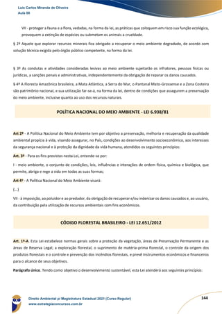 144
VII - proteger a fauna e a flora, vedadas, na forma da lei, as práticas que coloquem em risco sua função ecológica,
provoquem a extinção de espécies ou submetam os animais a crueldade.
§ 2º Aquele que explorar recursos minerais fica obrigado a recuperar o meio ambiente degradado, de acordo com
solução técnica exigida pelo órgão público competente, na forma da lei.
§ 3º As condutas e atividades consideradas lesivas ao meio ambiente sujeitarão os infratores, pessoas físicas ou
jurídicas, a sanções penais e administrativas, independentemente da obrigação de reparar os danos causados.
§ 4º A Floresta Amazônica brasileira, a Mata Atlântica, a Serra do Mar, o Pantanal Mato-Grossense e a Zona Costeira
são patrimônio nacional, e sua utilização far-se-á, na forma da lei, dentro de condições que assegurem a preservação
do meio ambiente, inclusive quanto ao uso dos recursos naturais.
Art 2º - A Política Nacional do Meio Ambiente tem por objetivo a preservação, melhoria e recuperação da qualidade
ambiental propícia à vida, visando assegurar, no País, condições ao desenvolvimento socioeconômico, aos interesses
da segurança nacional e à proteção da dignidade da vida humana, atendidos os seguintes princípios:
Art. 3º - Para os fins previstos nesta Lei, entende-se por:
I - meio ambiente, o conjunto de condições, leis, influências e interações de ordem física, química e biológica, que
permite, abriga e rege a vida em todas as suas formas;
Art 4º - A Política Nacional do Meio Ambiente visará:
(...)
VII - à imposição, ao poluidor e ao predador, da obrigação de recuperar e/ou indenizar os danos causados e, ao usuário,
da contribuição pela utilização de recursos ambientais com fins econômicos.
Art. 1º-A. Esta Lei estabelece normas gerais sobre a proteção da vegetação, áreas de Preservação Permanente e as
áreas de Reserva Legal; a exploração florestal, o suprimento de matéria-prima florestal, o controle da origem dos
produtos florestais e o controle e prevenção dos incêndios florestais, e prevê instrumentos econômicos e financeiros
para o alcance de seus objetivos.
Parágrafo único. Tendo como objetivo o desenvolvimento sustentável, esta Lei atenderá aos seguintes princípios:
POLÍTICA NACIONAL DO MEIO AMBIENTE - LEI 6.938/81
CÓDIGO FLORESTAL BRASILEIRO - LEI 12.651/2012
Luis Carlos Miranda de Oliveira
Aula 00
Direito Ambiental p/ Magistratura Estadual 2021 (Curso Regular)
www.estrategiaconcursos.com.br
1964601
 