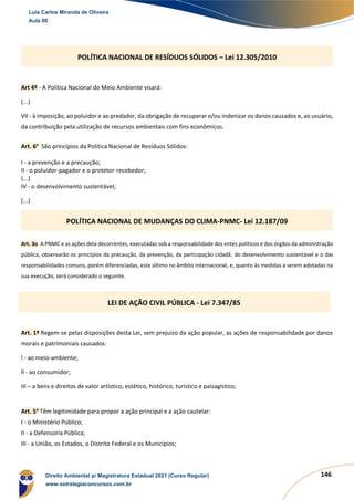 146
Art 4º - A Política Nacional do Meio Ambiente visará:
(...)
VII - à imposição, ao poluidor e ao predador, da obrigação de recuperar e/ou indenizar os danos causados e, ao usuário,
da contribuição pela utilização de recursos ambientais com fins econômicos.
Art. 6o
São princípios da Política Nacional de Resíduos Sólidos:
I - a prevenção e a precaução;
II - o poluidor-pagador e o protetor-recebedor;
(...)
IV - o desenvolvimento sustentável;
(...)
Art. 3o A PNMC e as ações dela decorrentes, executadas sob a responsabilidade dos entes políticos e dos órgãos da administração
pública, observarão os princípios da precaução, da prevenção, da participação cidadã, do desenvolvimento sustentável e o das
responsabilidades comuns, porém diferenciadas, este último no âmbito internacional, e, quanto às medidas a serem adotadas na
sua execução, será considerado o seguinte.
Art. 1º Regem-se pelas disposições desta Lei, sem prejuízo da ação popular, as ações de responsabilidade por danos
morais e patrimoniais causados:
l - ao meio-ambiente;
ll - ao consumidor;
III – a bens e direitos de valor artístico, estético, histórico, turístico e paisagístico;
Art. 5o
Têm legitimidade para propor a ação principal e a ação cautelar:
I - o Ministério Público;
II - a Defensoria Pública;
III - a União, os Estados, o Distrito Federal e os Municípios;
POLÍTICA NACIONAL DE RESÍDUOS SÓLIDOS – Lei 12.305/2010
POLÍTICA NACIONAL DE MUDANÇAS DO CLIMA-PNMC- Lei 12.187/09
LEI DE AÇÃO CIVIL PÚBLICA - Lei 7.347/85
Luis Carlos Miranda de Oliveira
Aula 00
Direito Ambiental p/ Magistratura Estadual 2021 (Curso Regular)
www.estrategiaconcursos.com.br
1964601
 