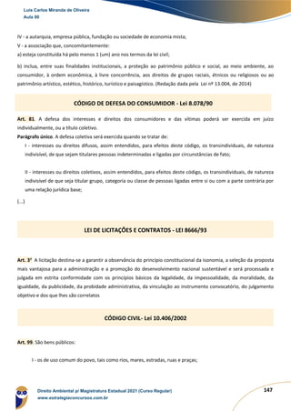 147
IV - a autarquia, empresa pública, fundação ou sociedade de economia mista;
V - a associação que, concomitantemente:
a) esteja constituída há pelo menos 1 (um) ano nos termos da lei civil;
b) inclua, entre suas finalidades institucionais, a proteção ao patrimônio público e social, ao meio ambiente, ao
consumidor, à ordem econômica, à livre concorrência, aos direitos de grupos raciais, étnicos ou religiosos ou ao
patrimônio artístico, estético, histórico, turístico e paisagístico. (Redação dada pela Lei nº 13.004, de 2014)
Art. 81. A defesa dos interesses e direitos dos consumidores e das vítimas poderá ser exercida em juízo
individualmente, ou a título coletivo.
Parágrafo único. A defesa coletiva será exercida quando se tratar de:
I - interesses ou direitos difusos, assim entendidos, para efeitos deste código, os transindividuais, de natureza
indivisível, de que sejam titulares pessoas indeterminadas e ligadas por circunstâncias de fato;
II - interesses ou direitos coletivos, assim entendidos, para efeitos deste código, os transindividuais, de natureza
indivisível de que seja titular grupo, categoria ou classe de pessoas ligadas entre si ou com a parte contrária por
uma relação jurídica base;
(...)
Art. 3o
A licitação destina-se a garantir a observância do princípio constitucional da isonomia, a seleção da proposta
mais vantajosa para a administração e a promoção do desenvolvimento nacional sustentável e será processada e
julgada em estrita conformidade com os princípios básicos da legalidade, da impessoalidade, da moralidade, da
igualdade, da publicidade, da probidade administrativa, da vinculação ao instrumento convocatório, do julgamento
objetivo e dos que lhes são correlatos
Art. 99. São bens públicos:
I - os de uso comum do povo, tais como rios, mares, estradas, ruas e praças;
CÓDIGO DE DEFESA DO CONSUMIDOR - Lei 8.078/90
LEI DE LICITAÇÕES E CONTRATOS - LEI 8666/93
CÓDIGO CIVIL- Lei 10.406/2002
Luis Carlos Miranda de Oliveira
Aula 00
Direito Ambiental p/ Magistratura Estadual 2021 (Curso Regular)
www.estrategiaconcursos.com.br
1964601
 