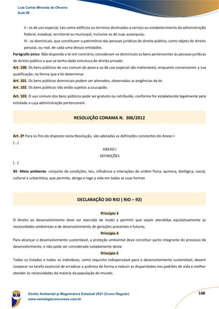 148
II - os de uso especial, tais como edifícios ou terrenos destinados a serviço ou estabelecimento da administração
federal, estadual, territorial ou municipal, inclusive os de suas autarquias;
III - os dominicais, que constituem o patrimônio das pessoas jurídicas de direito público, como objeto de direito
pessoal, ou real, de cada uma dessas entidades.
Parágrafo único. Não dispondo a lei em contrário, consideram-se dominicais os bens pertencentes às pessoas jurídicas
de direito público a que se tenha dado estrutura de direito privado.
Art. 100. Os bens públicos de uso comum do povo e os de uso especial são inalienáveis, enquanto conservarem a sua
qualificação, na forma que a lei determinar.
Art. 101. Os bens públicos dominicais podem ser alienados, observadas as exigências da lei.
Art. 102. Os bens públicos não estão sujeitos a usucapião.
Art. 103. O uso comum dos bens públicos pode ser gratuito ou retribuído, conforme for estabelecido legalmente pela
entidade a cuja administração pertencerem.
Art. 2º Para os fins do disposto nesta Resolução, são adotadas as definições constantes do Anexo I.
(...)
ANEXO I
DEFINIÇÕES
(...)
XII -Meio ambiente: conjunto de condições, leis, influência e interações de ordem física, química, biológica, social,
cultural e urbanística, que permite, abriga e rege a vida em todas as suas formas
Princípio 3
O direito ao desenvolvimento deve ser exercido de modo a permitir que sejam atendidas equitativamente as
necessidades ambientais e de desenvolvimento de gerações presentes e futuras.
Princípio 4
Para alcançar o desenvolvimento sustentável, a proteção ambiental deve constituir parte integrante do processo de
desenvolvimento, e não pode ser considerada isoladamente deste.
Princípio 5
Todos os Estados e todos os indivíduos, como requisito indispensável para o desenvolvimento sustentável, devem
cooperar na tarefa essencial de erradicar a pobreza de forma a reduzir as disparidades nos padrões de vida e melhor
atender às necessidades da maioria da população do mundo.
RESOLUÇÃO CONAMA N. 306/2012
DECLARAÇÃO DO RIO ( RIO – 92)
Luis Carlos Miranda de Oliveira
Aula 00
Direito Ambiental p/ Magistratura Estadual 2021 (Curso Regular)
www.estrategiaconcursos.com.br
1964601
 