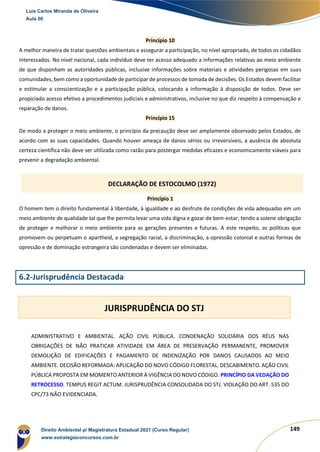 149
Princípio 10
A melhor maneira de tratar questões ambientais e assegurar a participação, no nível apropriado, de todos os cidadãos
interessados. No nível nacional, cada indivíduo deve ter acesso adequado a informações relativas ao meio ambiente
de que disponham as autoridades públicas, inclusive informações sobre materiais e atividades perigosas em suas
comunidades, bem como a oportunidade de participar de processos de tomada de decisões. Os Estados devem facilitar
e estimular a conscientização e a participação pública, colocando a informação à disposição de todos. Deve ser
propiciado acesso efetivo a procedimentos judiciais e administrativos, inclusive no que diz respeito à compensação e
reparação de danos.
Princípio 15
De modo a proteger o meio ambiente, o princípio da precaução deve ser amplamente observado pelos Estados, de
acordo com as suas capacidades. Quando houver ameaça de danos sérios ou irreversíveis, a ausência de absoluta
certeza científica não deve ser utilizada como razão para postergar medidas eficazes e economicamente viáveis para
prevenir a degradação ambiental.
Princípio 1
O homem tem o direito fundamental à liberdade, à igualdade e ao desfrute de condições de vida adequadas em um
meio ambiente de qualidade tal que lhe permita levar uma vida digna e gozar de bem-estar, tendo a solene obrigação
de proteger e melhorar o meio ambiente para as gerações presentes e futuras. A este respeito, as políticas que
promovem ou perpetuam o apartheid, a segregação racial, a discriminação, a opressão colonial e outras formas de
opressão e de dominação estrangeira são condenadas e devem ser eliminadas.
6.2-Jurisprudência Destacada
ADMINISTRATIVO E AMBIENTAL. AÇÃO CIVIL PÚBLICA. CONDENAÇÃO SOLIDÁRIA DOS RÉUS NAS
OBRIGAÇÕES DE NÃO PRATICAR ATIVIDADE EM ÁREA DE PRESERVAÇÃO PERMANENTE, PROMOVER
DEMOLIÇÃO DE EDIFICAÇÕES E PAGAMENTO DE INDENIZAÇÃO POR DANOS CAUSADOS AO MEIO
AMBIENTE. DECISÃO REFORMADA: APLICAÇÃO DO NOVO CÓDIGO FLORESTAL. DESCABIMENTO. AÇÃO CIVIL
PÚBLICA PROPOSTA EM MOMENTO ANTERIOR À VIGÊNCIA DO NOVO CÓDIGO. PRINCÍPIO DA VEDAÇÃO DO
RETROCESSO. TEMPUS REGIT ACTUM. JURISPRUDÊNCIA CONSOLIDADA DO STJ. VIOLAÇÃO DO ART. 535 DO
CPC/73 NÃO EVIDENCIADA.
DECLARAÇÃO DE ESTOCOLMO (1972)
JURISPRUDÊNCIA DO STJ
Luis Carlos Miranda de Oliveira
Aula 00
Direito Ambiental p/ Magistratura Estadual 2021 (Curso Regular)
www.estrategiaconcursos.com.br
1964601
 