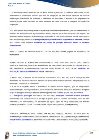 150
I - O Ministério Público do Estado de São Paulo ajuizou ação contra o Estado de São Paulo e outros,
pretendendo a condenação solidária dos réus nas obrigações de não praticar atividade em área de
preservação permanente, de promover a demolição de edificações já erguidas e no pagamento de
indenização por danos causados ao meio ambiente, em área localizada às margens da Represa de
Vargem/SP.
(...)
V - A aplicação do Novo Código Florestal à presente demanda merece reforma, pois tal entendimento se
encontra em dissonância com a jurisprudência do STJ, uma vez que a ação civil pública foi proposta em
momento anterior à vigência do Novo Código, assim como os fatos que a envolvem. Inviável a aplicação da
nova disciplina legal, em razão do princípio de proibição do retrocesso na preservação ambiental, uma vez
que a norma mais moderna estabelece um padrão de proteção ambiental inferior ao existente
anteriormente.
(...)
(REsp 1717736/SP, Rel. Ministro FRANCISCO FALCÃO, SEGUNDA TURMA, julgado em 03/09/2019, DJe
09/09/2019)
AGRAVO INTERNO NO AGRAVO EM RECURSO ESPECIAL. PROCESSUAL CIVIL. DIREITO CIVIL E DIREITO
AMBIENTAL. CONSTRUÇÃO DE USINA HIDRELÉTRICA. PRODUÇÃO PESQUEIRA. REDUÇÃO. SÚMULA Nº 7/STJ.
NÃO CABIMENTO. RESPONSABILIDADE OBJETIVA. DANO INCONTESTE. NEXO CAUSAL. PRINCÍPIO DA
PRECAUÇÃO. INVERSÃO DO ÔNUS DA PROVA. CABIMENTO.
(...)
2. Não há falar, na espécie, no óbice contido na Súmula nº 7/STJ, haja vista que os fatos já restaram
delimitados nas instâncias ordinárias, devendo ser revista nesta instância somente a interpretação dada ao
direito para a resolução da controvérsia.
3. A Lei nº 6.938/1981 adotou a sistemática da responsabilidade objetiva, que foi integralmente
recepcionada pela ordem jurídica atual, sendo irrelevante, na hipótese, a discussão da conduta do agente
(culpa ou dolo) para atribuição do dever de reparação do dano causado, que, no caso, é inconteste.
4. O princípio da precaução, aplicável ao caso dos autos, pressupõe a inversão do ônus probatório,
transferindo para a concessionária o encargo de provar que sua conduta não ensejou riscos ao meio
ambiente e, por consequência, aos pescadores da região. (AgInt no AREsp 1311669/SC, Rel. Ministro
RICARDO VILLAS BÔAS CUEVA, TERCEIRA TURMA, julgado em 03/12/2018, DJe 06/12/2018)
AMBIENTAL. PROCESSUAL CIVIL. AGRAVO EM RECURSO ESPECIAL. PROVIDO. RECURSO ESPECIAL.
INTERPRETAÇÃO RESTRITIVA DO CÓDIGO FLORESTAL. INADEQUADA. ÁREA DE PRESERVAÇÃO PERMANENTE.
MAIOR PROTEÇÃO AMBIENTAL. PROVIMENTO. RESPEITO AO LIMITE IMPOSTO PELO CÓDIGO FLORESTAL.
(...)
Luis Carlos Miranda de Oliveira
Aula 00
Direito Ambiental p/ Magistratura Estadual 2021 (Curso Regular)
www.estrategiaconcursos.com.br
1964601
 