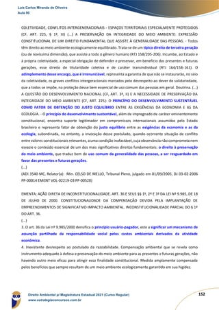 152
COLETIVIDADE, CONFLITOS INTERGENERACIONAIS - ESPAÇOS TERRITORIAIS ESPECIALMENTE PROTEGIDOS
(CF, ART. 225, § 1º, III) (...) A PRESERVAÇÃO DA INTEGRIDADE DO MEIO AMBIENTE: EXPRESSÃO
CONSTITUCIONAL DE UM DIREITO FUNDAMENTAL QUE ASSISTE À GENERALIDADE DAS PESSOAS. - Todos
têm direito ao meio ambiente ecologicamente equilibrado. Trata-se de um típico direito de terceira geração
(ou de novíssima dimensão), que assiste a todo o gênero humano (RTJ 158/205-206). Incumbe, ao Estado e
à própria coletividade, a especial obrigação de defender e preservar, em benefício das presentes e futuras
gerações, esse direito de titularidade coletiva e de caráter transindividual (RTJ 164/158-161). O
adimplemento desse encargo, que é irrenunciável, representa a garantia de que não se instaurarão, no seio
da coletividade, os graves conflitos intergeracionais marcados pelo desrespeito ao dever de solidariedade,
que a todos se impõe, na proteção desse bem essencial de uso comum das pessoas em geral. Doutrina. (...)
A QUESTÃO DO DESENVOLVIMENTO NACIONAL (CF, ART. 3º, II) E A NECESSIDADE DE PRESERVAÇÃO DA
INTEGRIDADE DO MEIO AMBIENTE (CF, ART. 225): O PRINCÍPIO DO DESENVOLVIMENTO SUSTENTÁVEL
COMO FATOR DE OBTENÇÃO DO JUSTO EQUILÍBRIO ENTRE AS EXIGÊNCIAS DA ECONOMIA E AS DA
ECOLOGIA. - O princípio do desenvolvimento sustentável, além de impregnado de caráter eminentemente
constitucional, encontra suporte legitimador em compromissos internacionais assumidos pelo Estado
brasileiro e representa fator de obtenção do justo equilíbrio entre as exigências da economia e as da
ecologia, subordinada, no entanto, a invocação desse postulado, quando ocorrente situação de conflito
entre valores constitucionais relevantes, a uma condição inafastável, cuja observância não comprometa nem
esvazie o conteúdo essencial de um dos mais significativos direitos fundamentais: o direito à preservação
do meio ambiente, que traduz bem de uso comum da generalidade das pessoas, a ser resguardado em
favor das presentes e futuras gerações.
(...)
(ADI 3540 MC, Relator(a): Min. CELSO DE MELLO, Tribunal Pleno, julgado em 01/09/2005, DJ 03-02-2006
PP-00014 EMENT VOL-02219-03 PP-00528)
EMENTA: AÇÃO DIRETA DE INCONSTITUCIONALIDADE. ART. 36 E SEUS §§ 1º, 2º E 3º DA LEI Nº 9.985, DE 18
DE JULHO DE 2000. CONSTITUCIONALIDADE DA COMPENSAÇÃO DEVIDA PELA IMPLANTAÇÃO DE
EMPREENDIMENTOS DE SIGNIFICATIVO IMPACTO AMBIENTAL. INCONSTITUCIONALIDADE PARCIAL DO § 1º
DO ART. 36.
(...)
3. O art. 36 da Lei nº 9.985/2000 densifica o princípio usuário-pagador, este a significar um mecanismo de
assunção partilhada da responsabilidade social pelos custos ambientais derivados da atividade
econômica.
4. Inexistente desrespeito ao postulado da razoabilidade. Compensação ambiental que se revela como
instrumento adequado à defesa e preservação do meio ambiente para as presentes e futuras gerações, não
havendo outro meio eficaz para atingir essa finalidade constitucional. Medida amplamente compensada
pelos benefícios que sempre resultam de um meio ambiente ecologicamente garantido em sua higidez.
Luis Carlos Miranda de Oliveira
Aula 00
Direito Ambiental p/ Magistratura Estadual 2021 (Curso Regular)
www.estrategiaconcursos.com.br
1964601
 