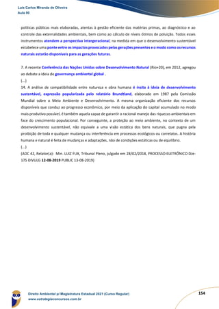 154
políticas públicas mais elaboradas, atentas à gestão eficiente das matérias primas, ao diagnóstico e ao
controle das externalidades ambientais, bem como ao cálculo de níveis ótimos de poluição. Todos esses
instrumentos atendem a perspectiva intergeracional, na medida em que o desenvolvimento sustentável
estabelece uma ponte entre os impactos provocados pelas gerações presentes e o modo como os recursos
naturais estarão disponíveis para as gerações futuras.
7. A recente Conferência das Nações Unidas sobre Desenvolvimento Natural (Rio+20), em 2012, agregou
ao debate a ideia de governança ambiental global .
(...)
14. A análise de compatibilidade entre natureza e obra humana é ínsita à ideia de desenvolvimento
sustentável, expressão popularizada pelo relatório Brundtland, elaborado em 1987 pela Comissão
Mundial sobre o Meio Ambiente e Desenvolvimento. A mesma organização eficiente dos recursos
disponíveis que conduz ao progresso econômico, por meio da aplicação do capital acumulado no modo
mais produtivo possível, é também aquela capaz de garantir o racional manejo das riquezas ambientais em
face do crescimento populacional. Por conseguinte, a proteção ao meio ambiente, no contexto de um
desenvolvimento sustentável, não equivale a uma visão estática dos bens naturais, que pugna pela
proibição de toda e qualquer mudança ou interferência em processos ecológicos ou correlatos. A história
humana e natural é feita de mudanças e adaptações, não de condições estáticas ou de equilíbrio.
(...)
(ADC 42, Relator(a): Min. LUIZ FUX, Tribunal Pleno, julgado em 28/02/2018, PROCESSO ELETRÔNICO DJe-
175 DIVULG 12-08-2019 PUBLIC 13-08-2019)
Luis Carlos Miranda de Oliveira
Aula 00
Direito Ambiental p/ Magistratura Estadual 2021 (Curso Regular)
www.estrategiaconcursos.com.br
1964601
 
