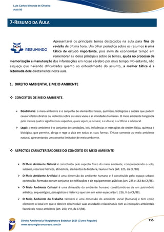 155
7-RESUMO DA AULA
Apresentarei os principais temas destacados na aula para fins de
revisão de última hora. Um olhar periódico sobre os resumos é uma
tática de estudo importante, pois além de economizar tempo em
rememorar as ideias principais sobre os temas, ajuda no processo de
memorização e manutenção das informações em nosso cérebro por mais tempo. No entanto, não
esqueça que havendo dificuldades quanto ao entendimento do assunto, a melhor tática é a
retomada dele diretamente nesta aula.
1. DIREITO AMBIENTAL E MEIO AMBIENTE
❖ CONCEITOS DE MEIO AMBIENTE.
➢ Doutrinário: o meio ambiente é o conjunto de elementos físicos, químicos, biológicos e sociais que podem
causar efeitos diretos ou indiretos sobre os seres vivos e as atividades humanas. O meio ambiente tangencia
pelo menos quatro significativos aspectos, quais sejam, o natural, o cultural, o artificial e o laboral.
➢ Legal: o meio ambiente é o conjunto de condições, leis, influências e interações de ordem física, química e
biológica, que permite, abriga e rege a vida em todas as suas formas. Ênfase somente ao meio ambiente
natural, apresentando um conceito limitador de meio ambiente.
❖ ASPECTOS CARACTERIZADORES DO CONCEITO DE MEIO AMBIENTE
➢ O Meio Ambiente Natural é constituído pelo aspecto físico do meio ambiente, compreendendo o solo,
subsolo, recursos hídricos, atmosfera, elementos da biosfera, fauna e flora (art. 225, da CF/88).
➢ O Meio Ambiente Artificial é uma dimensão do ambiente humano e é constituído pelo espaço urbano
construído, formado por um conjunto de edificações e de equipamentos públicos (art. 225 e 182 da CF/88).
➢ O Meio Ambiente Cultural é uma dimensão do ambiente humano constituindo-se de um patrimônio
artístico, arqueológico, paisagístico e histórico que tem um valor especial (art. 216, V da CF/88).
➢ O Meio Ambiente do Trabalho também é uma dimensão do ambiente social (humano) e tem como
elemento o local em que o obreiro desenvolve suas atividades relacionadas com as condições ambientais
favoráveis nesse ambiente (art. 200, VIII, da CF/88).
Luis Carlos Miranda de Oliveira
Aula 00
Direito Ambiental p/ Magistratura Estadual 2021 (Curso Regular)
www.estrategiaconcursos.com.br
1964601
 