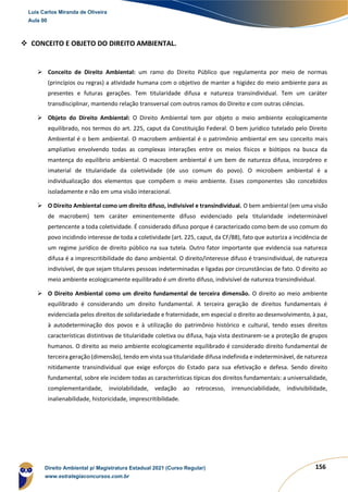 156
❖ CONCEITO E OBJETO DO DIREITO AMBIENTAL.
➢ Conceito de Direito Ambiental: um ramo do Direito Público que regulamenta por meio de normas
(princípios ou regras) a atividade humana com o objetivo de manter a higidez do meio ambiente para as
presentes e futuras gerações. Tem titularidade difusa e natureza transindividual. Tem um caráter
transdisciplinar, mantendo relação transversal com outros ramos do Direito e com outras ciências.
➢ Objeto do Direito Ambiental: O Direito Ambiental tem por objeto o meio ambiente ecologicamente
equilibrado, nos termos do art. 225, caput da Constituição Federal. O bem jurídico tutelado pelo Direito
Ambiental é o bem ambiental. O macrobem ambiental é o patrimônio ambiental em seu conceito mais
ampliativo envolvendo todas as complexas interações entre os meios físicos e biótipos na busca da
mantença do equilíbrio ambiental. O macrobem ambiental é um bem de natureza difusa, incorpóreo e
imaterial de titularidade da coletividade (de uso comum do povo). O microbem ambiental é a
individualização dos elementos que compõem o meio ambiente. Esses componentes são concebidos
isoladamente e não em uma visão interacional.
➢ O Direito Ambiental como um direito difuso, indivisível e transindividual. O bem ambiental (em uma visão
de macrobem) tem caráter eminentemente difuso evidenciado pela titularidade indeterminável
pertencente a toda coletividade. É considerado difuso porque é caracterizado como bem de uso comum do
povo incidindo interesse de toda a coletividade (art. 225, caput, da CF/88), fato que autoriza a incidência de
um regime jurídico de direito público na sua tutela. Outro fator importante que evidencia sua natureza
difusa é a imprescritibilidade do dano ambiental. O direito/interesse difuso é transindividual, de natureza
indivisível, de que sejam titulares pessoas indeterminadas e ligadas por circunstâncias de fato. O direito ao
meio ambiente ecologicamente equilibrado é um direito difuso, indivisível de natureza transindividual.
➢ O Direito Ambiental como um direito fundamental de terceira dimensão. O direito ao meio ambiente
equilibrado é considerando um direito fundamental. A terceira geração de direitos fundamentais é
evidenciada pelos direitos de solidariedade e fraternidade, em especial o direito ao desenvolvimento, à paz,
à autodeterminação dos povos e à utilização do patrimônio histórico e cultural, tendo esses direitos
características distintivas de titularidade coletiva ou difusa, haja vista destinarem-se a proteção de grupos
humanos. O direito ao meio ambiente ecologicamente equilibrado é considerado direito fundamental de
terceira geração (dimensão), tendo em vista sua titularidade difusa indefinida e indeterminável, de natureza
nitidamente transindividual que exige esforços do Estado para sua efetivação e defesa. Sendo direito
fundamental, sobre ele incidem todas as características típicas dos direitos fundamentais: a universalidade,
complementaridade, inviolabilidade, vedação ao retrocesso, irrenunciabilidade, indivisibilidade,
inalienabilidade, historicidade, imprescritibilidade.
Luis Carlos Miranda de Oliveira
Aula 00
Direito Ambiental p/ Magistratura Estadual 2021 (Curso Regular)
www.estrategiaconcursos.com.br
1964601
 
