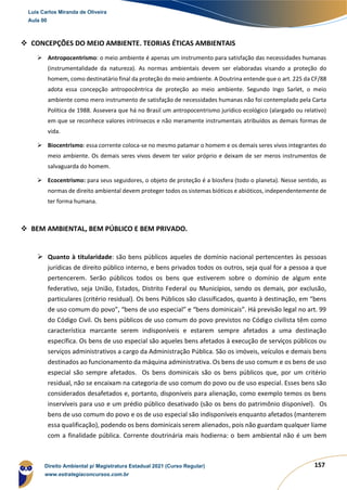 157
❖ CONCEPÇÕES DO MEIO AMBIENTE. TEORIAS ÉTICAS AMBIENTAIS
➢ Antropocentrismo: o meio ambiente é apenas um instrumento para satisfação das necessidades humanas
(instrumentalidade da natureza). As normas ambientais devem ser elaboradas visando a proteção do
homem, como destinatário final da proteção do meio ambiente. A Doutrina entende que o art. 225 da CF/88
adota essa concepção antropocêntrica de proteção ao meio ambiente. Segundo Ingo Sarlet, o meio
ambiente como mero instrumento de satisfação de necessidades humanas não foi contemplado pela Carta
Política de 1988. Assevera que há no Brasil um antropocentrismo jurídico ecológico (alargado ou relativo)
em que se reconhece valores intrínsecos e não meramente instrumentais atribuídos as demais formas de
vida.
➢ Biocentrismo: essa corrente coloca-se no mesmo patamar o homem e os demais seres vivos integrantes do
meio ambiente. Os demais seres vivos devem ter valor próprio e deixam de ser meros instrumentos de
salvaguarda do homem.
➢ Ecocentrismo: para seus seguidores, o objeto de proteção é a biosfera (todo o planeta). Nesse sentido, as
normas de direito ambiental devem proteger todos os sistemas bióticos e abióticos, independentemente de
ter forma humana.
❖ BEM AMBIENTAL, BEM PÚBLICO E BEM PRIVADO.
➢ Quanto à titularidade: são bens públicos aqueles de domínio nacional pertencentes às pessoas
jurídicas de direito público interno, e bens privados todos os outros, seja qual for a pessoa a que
pertencerem. Serão públicos todos os bens que estiverem sobre o domínio de algum ente
federativo, seja União, Estados, Distrito Federal ou Municípios, sendo os demais, por exclusão,
particulares (critério residual). Os bens Públicos são classificados, quanto à destinação, em “bens
de uso comum do povo”, “bens de uso especial” e “bens dominicais”. Há previsão legal no art. 99
do Código Civil. Os bens públicos de uso comum do povo previstos no Código civilista têm como
característica marcante serem indisponíveis e estarem sempre afetados a uma destinação
específica. Os bens de uso especial são aqueles bens afetados à execução de serviços públicos ou
serviços administrativos a cargo da Administração Pública. São os imóveis, veículos e demais bens
destinados ao funcionamento da máquina administrativa. Os bens de uso comum e os bens de uso
especial são sempre afetados. Os bens dominicais são os bens públicos que, por um critério
residual, não se encaixam na categoria de uso comum do povo ou de uso especial. Esses bens são
considerados desafetados e, portanto, disponíveis para alienação, como exemplo temos os bens
inservíveis para uso e um prédio público desativado (são os bens do patrimônio disponível). Os
bens de uso comum do povo e os de uso especial são indisponíveis enquanto afetados (manterem
essa qualificação), podendo os bens dominicais serem alienados, pois não guardam qualquer liame
com a finalidade pública. Corrente doutrinária mais hodierna: o bem ambiental não é um bem
Luis Carlos Miranda de Oliveira
Aula 00
Direito Ambiental p/ Magistratura Estadual 2021 (Curso Regular)
www.estrategiaconcursos.com.br
1964601
 
