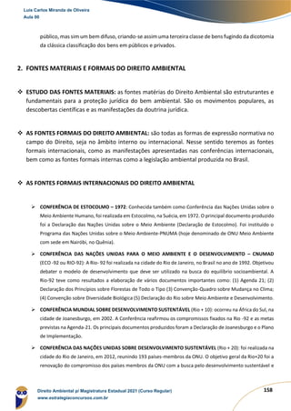 158
público, mas sim um bem difuso, criando-se assim uma terceira classe de bens fugindo da dicotomia
da clássica classificação dos bens em públicos e privados.
2. FONTES MATERIAIS E FORMAIS DO DIREITO AMBIENTAL
❖ ESTUDO DAS FONTES MATERIAIS: as fontes matérias do Direito Ambiental são estruturantes e
fundamentais para a proteção jurídica do bem ambiental. São os movimentos populares, as
descobertas científicas e as manifestações da doutrina jurídica.
❖ AS FONTES FORMAIS DO DIREITO AMBIENTAL: são todas as formas de expressão normativa no
campo do Direito, seja no âmbito interno ou internacional. Nesse sentido teremos as fontes
formais internacionais, como as manifestações apresentadas nas conferências internacionais,
bem como as fontes formais internas como a legislação ambiental produzida no Brasil.
❖ AS FONTES FORMAIS INTERNACIONAIS DO DIREITO AMBIENTAL
➢ CONFERÊNCIA DE ESTOCOLMO – 1972: Conhecida também como Conferência das Nações Unidas sobre o
Meio Ambiente Humano, foi realizada em Estocolmo, na Suécia, em 1972. O principal documento produzido
foi a Declaração das Nações Unidas sobre o Meio Ambiente (Declaração de Estocolmo). Foi instituído o
Programa das Nações Unidas sobre o Meio Ambiente-PNUMA (hoje denominado de ONU Meio Ambiente
com sede em Nairóbi, no Quênia).
➢ CONFERÊNCIA DAS NAÇÕES UNIDAS PARA O MEIO AMBIENTE E O DESENVOLVIMENTO – CNUMAD
(ECO -92 ou RIO-92): A Rio- 92 foi realizada na cidade do Rio de Janeiro, no Brasil no ano de 1992. Objetivou
debater o modelo de desenvolvimento que deve ser utilizado na busca do equilíbrio socioambiental. A
Rio-92 teve como resultados a elaboração de vários documentos importantes como: (1) Agenda 21; (2)
Declaração dos Princípios sobre Florestas de Todo o Tipo (3) Convenção-Quadro sobre Mudança no Clima;
(4) Convenção sobre Diversidade Biológica (5) Declaração do Rio sobre Meio Ambiente e Desenvolvimento.
➢ CONFERÊNCIA MUNDIAL SOBRE DESENVOLVIMENTO SUSTENTÁVEL (Rio + 10): ocorreu na África do Sul, na
cidade de Joanesburgo, em 2002. A Conferência reafirmou os compromissos fixados na Rio -92 e as metas
previstas na Agenda-21. Os principais documentos produzidos foram a Declaração de Joanesburgo e o Plano
de Implementação.
➢ CONFERÊNCIA DAS NAÇÕES UNIDAS SOBRE DESENVOLVIMENTO SUSTENTÁVEL (Rio + 20): foi realizada na
cidade do Rio de Janeiro, em 2012, reunindo 193 países-membros da ONU. O objetivo geral da Rio+20 foi a
renovação do compromisso dos países membros da ONU com a busca pelo desenvolvimento sustentável e
Luis Carlos Miranda de Oliveira
Aula 00
Direito Ambiental p/ Magistratura Estadual 2021 (Curso Regular)
www.estrategiaconcursos.com.br
1964601
 