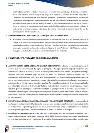 159
a utilização da economia verde (sua importância e seus processos), a erradicação da pobreza, bem como a
busca pela estrutura institucional para se atingir esse objetivo. O principal documento produzido na
Conferência foi denominado de “O Futuro que queremos” que ratificou o compromisso assumido nas
Conferências anteriores com o desenvolvimento sustentável propondo uma série de medidas que deveriam
ser implementadas para erradicar a pobreza, proteger os recursos naturais das ações antrópicas, mudar a
forma de consumo da sociedade de massa, reduzir as desigualdades globais, regionais e locais em busca da
melhora das condições básicas de vida (busca do mínimo existencial). A Economia Verde foi um dos
principais temas debatidos na Rio+20.
❖ AS FONTES FORMAIS NACIONAIS (INTERNAS) DO DIREITO AMBIENTAL.
➢ A forma de exteriorização das normas ambientais no território nacional se dá por meio da Constituição
Federal, principal instrumento normativo em matéria ambiental, das leis, sejam ordinárias, complementares
ou delegadas, dos Decretos emanados pelo Chefe do Poder Executivo, bem como pelas normas editadas
pelo órgãos ambientais pertencentes ao Sistema Nacional de Meio Ambiente – SISNAM, como portarias e
instruções normativas. Os princípios são fontes formais do Direito Ambiental.
3. PRINCÍPIOS ESTRUTURANTES DO DIREITO AMBIENTAL
❖ ASPECTOS INICIAIS SOBRE A FORÇA NORMATIVA DOS PRINCÍPIOS: o Direito se manifesta por meio de
normas que são denominadas de regras e princípios. As regras (normas-regras) disciplinam uma
determinada situação específica, criando ou restringindo determinados direitos. Há apenas uma regra
aplicável para cada hipótese (regra do tudo ou nada). Os princípios (normas-princípios) não são
excludentes, podendo haver maior aplicação de um princípio em determinado caso em detrimento de
outro, mas, diferentemente das normas-regras, não será ele completamente afastado, uma vez que
princípios não se vinculam a uma situação específica. As regras são mandadas de determinação; aplicadas
por subsunção; utilizam-se da técnica do "tudo ou nada"; buscam fundamento nos princípios; possuem
reduzido grau de abstração e indeterminabilidade e aplicação direta e imediata. Os princípios são
mandados de otimização; aplicados por ponderação de interesses; usam a técnica do "mais ou menos";
constituem a ratio das regras; possuem elevado grau de abstração e de indeterminabilidade e dependem
da interpretação
❖ PRINCÍPIO DA DIGNIDADE DA PESSOA HUMANA E SUA DIMENSÃO ECOLÓGICA: a manutenção da
qualidade do meio ambiente é fundamental para que uma pessoa possa efetivamente concretizar todos
os demais direitos e garantias previstos nos ordenamentos internos. É nessa versão comunitária ou social
do princípio da dignidade da pessoa humana que se insere sua dimensão ecológica.
❖ PRINCÍPIO DO DESENVOLVIMENTO SUSTENTÁVEL: é a harmonização do crescimento econômico com a
preservação ambiental e a busca da equidade social. Só há desenvolvimento sustentável quando todas
as referidas vertentes forem respeitadas. O princípio do desenvolvimento sustentável também está
Luis Carlos Miranda de Oliveira
Aula 00
Direito Ambiental p/ Magistratura Estadual 2021 (Curso Regular)
www.estrategiaconcursos.com.br
1964601
 