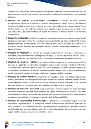 160
positivado no ordenamento jurídico sendo um dos objetivos da PNMA visando a compatibilização do
desenvolvimento econômico e social com a preservação da qualidade do meio ambiente e do equilíbrio
ecológico.
❖ PRINCÍPIO DO AMBIENTE ECOLOGICAMENTE EQUILIBRADO: o princípio do meio ambiente
ecologicamente equilibrado é corolário do princípio da dignidade da pessoa humana, pois cada ser
humano só fluirá plenamente de um estado de bem-estar e de equidade se lhe for assegurado o direito
fundamental de viver num ambiente ecologicamente equilibrado. Está expressamente previsto no art.
225, caput, da CF/88, constituindo-se em direito fundamental de terceira dimensão de natureza
transindividual.
❖ PRINCÍPIO DA PREVENÇÃO: o princípio da prevenção busca evitar que o dano possa se concretizar, tendo
por base uma certeza científica dos impactos ambientais produzidos por determinada atividade. Esse
princípio contempla os riscos certos, conhecidos pelo expert na área da atividade. Busca antecipar a
ocorrência do dano ambiental em sua origem. Há risco concreto. Previsto expressamente na Lei de
Resíduos Sólidos.
❖ PRINCÍPIO DA PRECAUÇÃO: o princípio da precaução busca também evitar que o dano possa se
concretizar, mas diferentemente do princípio da prevenção, há ausência de certeza científica sobre a
atividade analisada. Há risco abstrato e incerto. Previsto expressamente na Lei de Resíduos Sólidos.
❖ PRINCÍPIO DO POLUIDOR – PAGADOR: o princípio do poluidor-pagador é um instrumento econômico
que exige que o poluidor suporte as despesas de prevenção, reparação e repressão de danos ambientais.
O poluidor deve responder pelos custos socais pela degradação causada, devendo suportar as
consequências negativas de sua atividade e não deixar para sociedade o ônus da degradação ambiental
por ele produzida. O poluidor tem o dever de eliminar essas externalidades negativas.
❖ PRINCÍPIO DO USUÁRIO- PAGADOR: o usuário tem a obrigação de pagar pela utilização dos recursos
naturais, mesmo que não venha provocar qualquer tipo de dano ao meio ambiente. Objetiva orientar
normativamente o usuário de recursos naturais no sentido de adequar suas práticas de consumo
buscando despertar a consciência para o uso racional e sustentável do bem ambiental.
❖ PRINCÍPIO DO PROTETOR – RECEBEDOR: as pessoas físicas ou jurídicas responsáveis pela preservação
ambiental devem ser agraciadas com benefícios de alguma natureza (sanção premial), pois estão
colaborando com toda a comunidade para a consecução do direito fundamental ao meio ambiente
ecologicamente equilibrado. Previsto expressamente na Lei de Resíduos Sólidos.
❖ PRINCÍPIO DA SOLIDARIEDADE INTERGERACIONAL: o princípio da solidariedade intergeracional está
relacionado à equidade social. É a aplicação do princípio da solidariedade com um viés à proteção do
meio ambiente. O princípio busca destacar a responsabilidade que existe entre gerações humanas
partindo da ideia de que as gerações presentes devem zelar pela qualidade do meio ambiente para que
as gerações futuras possam usufruir desse direito no futuro
Luis Carlos Miranda de Oliveira
Aula 00
Direito Ambiental p/ Magistratura Estadual 2021 (Curso Regular)
www.estrategiaconcursos.com.br
1964601
 