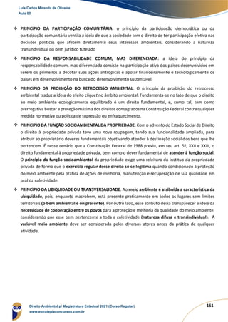 161
❖ PRINCÍPIO DA PARTICIPAÇÃO COMUNITÁRIA: o princípio da participação democrática ou da
participação comunitária ventila a ideia de que a sociedade tem o direito de ter participação efetiva nas
decisões políticas que afetem diretamente seus interesses ambientais, considerando a natureza
transindividual do bem jurídico tutelado
❖ PRINCÍPIO DA RESPONSABILIDADE COMUM, MAS DIFERENCIADA: a ideia do princípio da
responsabilidade comum, mas diferenciada consiste na participação ativa dos países desenvolvidos em
serem os primeiros a decotar suas ações antrópicas e apoiar financeiramente e tecnologicamente os
países em desenvolvimento na busca do desenvolvimento sustentável.
❖ PRINCÍPIO DA PROIBIÇÃO DO RETROCESSO AMBIENTAL. O princípio da proibição do retrocesso
ambiental traduz a ideia do efeito cliquet no âmbito ambiental. Fundamenta-se no fato de que o direito
ao meio ambiente ecologicamente equilibrado é um direito fundamental, e, como tal, tem como
prerrogativa buscar a proteção máxima dos direitos consagrados na Constituição Federal contra qualquer
medida normativa ou política de supressão ou enfraquecimento.
❖ PRINCÍPIO DA FUNÇÃO SOCIOAMBIENTAL DA PROPRIEDADE. Com o advento do Estado Social de Direito
o direito à propriedade privada teve uma nova roupagem, tendo sua funcionalidade ampliada, para
atribuir ao proprietário deveres fundamentais objetivando atender à destinação social dos bens que lhe
pertencem. É nesse cenário que a Constituição Federal de 1988 previu, em seu art. 5º, XXII e XXIII, o
direito fundamental à propriedade privada, bem como o dever fundamental de atender à função social.
O princípio da função socioambiental da propriedade exige uma releitura do instituo da propriedade
privada de forma que o exercício regular desse direito só se legitima quando condicionado à proteção
do meio ambiente pela prática de ações de melhoria, manutenção e recuperação de sua qualidade em
prol da coletividade.
❖ PRINCÍPIO DA UBIQUIDADE OU TRANSVERSALIDADE. Ao meio ambiente é atribuída a característica da
ubiquidade, pois, enquanto macrobem, está presente praticamente em todos os lugares sem limites
territoriais (o bem ambiental é onipresente). Por outro lado, esse atributo deixa transparecer a ideia da
necessidade de cooperação entre os povos para a proteção e melhoria da qualidade do meio ambiente,
considerando que esse bem pertencente a toda a coletividade (natureza difusa e transindividual). A
variável meio ambiente deve ser considerada pelos diversos atores antes da prática de qualquer
atividade.
Luis Carlos Miranda de Oliveira
Aula 00
Direito Ambiental p/ Magistratura Estadual 2021 (Curso Regular)
www.estrategiaconcursos.com.br
1964601
 