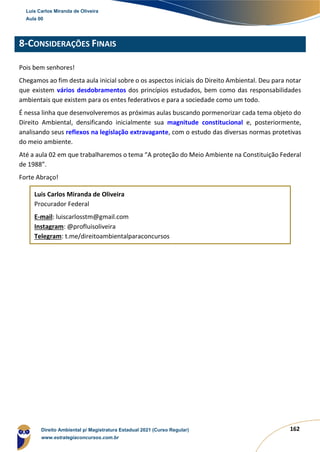 162
8-CONSIDERAÇÕES FINAIS
Pois bem senhores!
Chegamos ao fim desta aula inicial sobre o os aspectos iniciais do Direito Ambiental. Deu para notar
que existem vários desdobramentos dos princípios estudados, bem como das responsabilidades
ambientais que existem para os entes federativos e para a sociedade como um todo.
É nessa linha que desenvolveremos as próximas aulas buscando pormenorizar cada tema objeto do
Direito Ambiental, densificando inicialmente sua magnitude constitucional e, posteriormente,
analisando seus reflexos na legislação extravagante, com o estudo das diversas normas protetivas
do meio ambiente.
Até a aula 02 em que trabalharemos o tema “A proteção do Meio Ambiente na Constituição Federal
de 1988”.
Forte Abraço!
Luis Carlos Miranda de Oliveira
Procurador Federal
E-mail: luiscarlosstm@gmail.com
Instagram: @profluisoliveira
Telegram: t.me/direitoambientalparaconcursos
Luis Carlos Miranda de Oliveira
Aula 00
Direito Ambiental p/ Magistratura Estadual 2021 (Curso Regular)
www.estrategiaconcursos.com.br
1964601
 