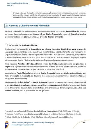 16
b) inclua, entre suas finalidades institucionais, a proteção ao patrimônio público e social, ao meio ambiente,
ao consumidor, à ordem econômica, à livre concorrência, aos direitos de grupos raciais, étnicos ou religiosos
ou ao patrimônio artístico, estético, histórico, turístico e paisagístico. (Redação dada pela Lei nº 13.004, de 2014)
2.3-Conceito e Objeto do Direito Ambiental
Definido o conceito de meio ambiente, levando-se em conta sua concepção quadripartite, vamos
ao estudo das principais características da ciência Direito Ambiental e, como tal, da análise jurídica
pormenorizada de seu objeto, qual seja, a proteção do meio ambiente.
2.3.1-Conceito de Direito Ambiental
Inicialmente, considerando a importância de alguns conceitos doutrinários para provas de
concurso, notadamente de cunho subjetivo, é importante que o candidato tenha uma visão geral de
alguns conceitos de Direito Ambiental previstos na doutrina mais balizada. Além disso, é importante
a leitura detida dos enunciados, pois ajuda o concurseiro a se familiarizar com a linguagem própria
desse ramo do Direito Público. Assim, vejamos alguns posicionamentos doutrinários.
Para Frederico Amado7
, o Direito Ambiental é ramo do direito público composto por princípios e
regras que regulamentam as condutas humanas que afetem, potencial ou efetivamente, direta ou
indiretamente, o meio ambiente, quer o natural, o cultural ou o artificial.
Ao seu turno, Paulo Machado8
, descreve o Direito Ambiental como um direito sistematizador que
faz a articulação da legislação, da doutrina, e da jurisprudência concernentes aos elementos que
integram o meio ambiente.
Na Concepção de Édis Milaré9
, o Direito Ambiental (o autor prefere o termo Direito do Ambiente)
é um complexo de princípios e normas coercitivas reguladoras das atividades humanas que, direta
ou indiretamente, possam afetar a sanidade do ambiente em sua dimensão global, visando a sua
sustentabilidade para as presentes e futuras gerações.
7
Amado, Frederico Augusto Di Trindade. Direito Ambiental Esquematizado. 4ª ed.- RJ: Método, 2013.p.15.
8
Machado, Paulo Affonso Leme. Direito Ambiental Brasileiro. 23 ed. Editora Malheiros- São Paulo, 2015.p.50.
9
Milaré, Édis. Direito do Ambiente. 10ª ed.- São Paulo. Editora Revista dos Tribunais, 2015. p.256.
Luis Carlos Miranda de Oliveira
Aula 00
Direito Ambiental p/ Magistratura Estadual 2021 (Curso Regular)
www.estrategiaconcursos.com.br
 