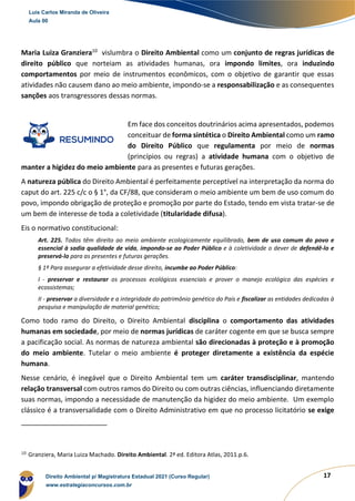 17
Maria Luiza Granziera10
vislumbra o Direito Ambiental como um conjunto de regras jurídicas de
direito público que norteiam as atividades humanas, ora impondo limites, ora induzindo
comportamentos por meio de instrumentos econômicos, com o objetivo de garantir que essas
atividades não causem dano ao meio ambiente, impondo-se a responsabilização e as consequentes
sanções aos transgressores dessas normas.
Em face dos conceitos doutrinários acima apresentados, podemos
conceituar de forma sintética o Direito Ambiental como um ramo
do Direito Público que regulamenta por meio de normas
(princípios ou regras) a atividade humana com o objetivo de
manter a higidez do meio ambiente para as presentes e futuras gerações.
A natureza pública do Direito Ambiental é perfeitamente perceptível na interpretação da norma do
caput do art. 225 c/c o § 1°, da CF/88, que consideram o meio ambiente um bem de uso comum do
povo, impondo obrigação de proteção e promoção por parte do Estado, tendo em vista tratar-se de
um bem de interesse de toda a coletividade (titularidade difusa).
Eis o normativo constitucional:
Art. 225. Todos têm direito ao meio ambiente ecologicamente equilibrado, bem de uso comum do povo e
essencial à sadia qualidade de vida, impondo-se ao Poder Público e à coletividade o dever de defendê-lo e
preservá-lo para as presentes e futuras gerações.
§ 1º Para assegurar a efetividade desse direito, incumbe ao Poder Público:
I - preservar e restaurar os processos ecológicos essenciais e prover o manejo ecológico das espécies e
ecossistemas;
II - preservar a diversidade e a integridade do patrimônio genético do País e fiscalizar as entidades dedicadas à
pesquisa e manipulação de material genético;
Como todo ramo do Direito, o Direito Ambiental disciplina o comportamento das atividades
humanas em sociedade, por meio de normas jurídicas de caráter cogente em que se busca sempre
a pacificação social. As normas de natureza ambiental são direcionadas à proteção e à promoção
do meio ambiente. Tutelar o meio ambiente é proteger diretamente a existência da espécie
humana.
Nesse cenário, é inegável que o Direito Ambiental tem um caráter transdisciplinar, mantendo
relação transversal com outros ramos do Direito ou com outras ciências, influenciando diretamente
suas normas, impondo a necessidade de manutenção da higidez do meio ambiente. Um exemplo
clássico é a transversalidade com o Direito Administrativo em que no processo licitatório se exige
10
Granziera, Maria Luiza Machado. Direito Ambiental. 2ª ed. Editora Atlas, 2011.p.6.
Luis Carlos Miranda de Oliveira
Aula 00
Direito Ambiental p/ Magistratura Estadual 2021 (Curso Regular)
www.estrategiaconcursos.com.br
 