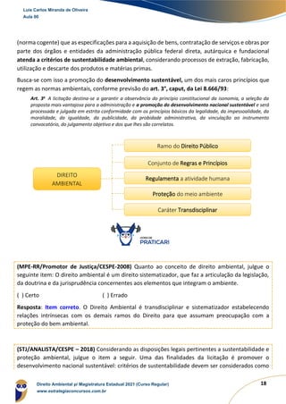 18
(norma cogente) que as especificações para a aquisição de bens, contratação de serviços e obras por
parte dos órgãos e entidades da administração pública federal direta, autárquica e fundacional
atenda a critérios de sustentabilidade ambiental, considerando processos de extração, fabricação,
utilização e descarte dos produtos e matérias primas.
Busca-se com isso a promoção do desenvolvimento sustentável, um dos mais caros princípios que
regem as normas ambientais, conforme previsão do art. 3°, caput, da Lei 8.666/93:
Art. 3o
A licitação destina-se a garantir a observância do princípio constitucional da isonomia, a seleção da
proposta mais vantajosa para a administração e a promoção do desenvolvimento nacional sustentável e será
processada e julgada em estrita conformidade com os princípios básicos da legalidade, da impessoalidade, da
moralidade, da igualdade, da publicidade, da probidade administrativa, da vinculação ao instrumento
convocatório, do julgamento objetivo e dos que lhes são correlatos.
(MPE-RR/Promotor de Justiça/CESPE-2008) Quanto ao conceito de direito ambiental, julgue o
seguinte item: O direito ambiental é um direito sistematizador, que faz a articulação da legislação,
da doutrina e da jurisprudência concernentes aos elementos que integram o ambiente.
( ) Certo ( ) Errado
Resposta: Item correto. O Direito Ambiental é transdisciplinar e sistematizador estabelecendo
relações intrínsecas com os demais ramos do Direito para que assumam preocupação com a
proteção do bem ambiental.
(STJ/ANALISTA/CESPE – 2018) Considerando as disposições legais pertinentes a sustentabilidade e
proteção ambiental, julgue o item a seguir. Uma das finalidades da licitação é promover o
desenvolvimento nacional sustentável: critérios de sustentabilidade devem ser considerados como
DIREITO
AMBIENTAL
Ramo do Direito Público
Conjunto de Regras e Princípios
Regulamenta a atividade humana
Proteção do meio ambiente
Caráter Transdisciplinar
Luis Carlos Miranda de Oliveira
Aula 00
Direito Ambiental p/ Magistratura Estadual 2021 (Curso Regular)
www.estrategiaconcursos.com.br
 
