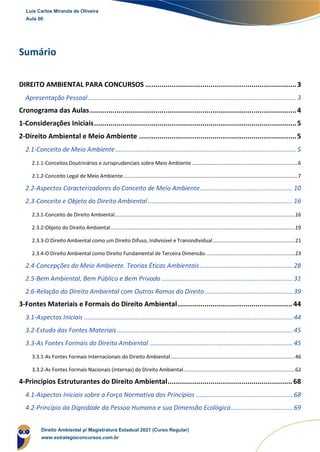 Sumário
Sumário
DIREITO AMBIENTAL PARA CONCURSOS ..........................................................................3
Apresentação Pessoal......................................................................................................................... 3
Cronograma das Aulas.....................................................................................................4
1-Considerações Iniciais...................................................................................................5
2-Direito Ambiental e Meio Ambiente .............................................................................5
2.1-Conceito de Meio Ambiente......................................................................................................... 5
2.1.1-Conceitos Doutrinários e Jurisprudenciais sobre Meio Ambiente............................................................................6
2.1.2-Conceito Legal de Meio Ambiente.............................................................................................................................7
2.2-Aspectos Caracterizadores do Conceito de Meio Ambiente...................................................... 10
2.3-Conceito e Objeto do Direito Ambiental.................................................................................... 16
2.3.1-Conceito de Direito Ambiental.................................................................................................................................16
2.3.2-Objeto do Direito Ambiental....................................................................................................................................19
2.3.3-O Direito Ambiental como um Direito Difuso, Indivisível e Transindividual...........................................................21
2.3.4-O Direito Ambiental como Direito Fundamental de Terceira Dimensão................................................................23
2.4-Concepções do Meio Ambiente. Teorias Éticas Ambientais...................................................... 28
2.5-Bem Ambiental, Bem Público e Bem Privado ............................................................................ 31
2.6-Relação do Direito Ambiental com Outros Ramos do Direito................................................... 39
3-Fontes Materiais e Formais do Direito Ambiental........................................................44
3.1-Aspectos Iniciais ......................................................................................................................... 44
3.2-Estudo das Fontes Materiais...................................................................................................... 45
3.3-As Fontes Formais do Direito Ambiental ................................................................................... 45
3.3.1-As Fontes Formais Internacionais do Direito Ambiental.........................................................................................46
3.3.2-As Fontes Formais Nacionais (internas) do Direito Ambiental................................................................................62
4-Princípios Estruturantes do Direito Ambiental.............................................................68
4.1-Aspectos Iniciais sobre a Força Normativa dos Princípios ........................................................ 68
4.2-Princípio da Dignidade da Pessoa Humana e sua Dimensão Ecológica.................................... 69
Luis Carlos Miranda de Oliveira
Aula 00
Direito Ambiental p/ Magistratura Estadual 2021 (Curso Regular)
www.estrategiaconcursos.com.br
 