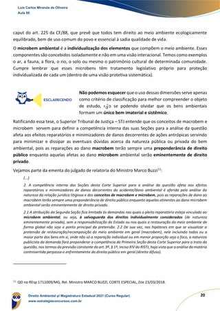 20
caput do art. 225 da CF/88, que prevê que todos tem direito ao meio ambiente ecologicamente
equilibrado, bem de uso comum do povo e essencial à sadia qualidade de vida.
O microbem ambiental é a individualização dos elementos que compõem o meio ambiente. Esses
componentes são concebidos isoladamente e não em uma visão interacional. Temos como exemplos
o ar, a fauna, a flora, o rio, o solo ou mesmo o patrimônio cultural de determinada comunidade.
Cumpre lembrar que esses microbens têm tratamento legislativo próprio para proteção
individualizada de cada um (dentro de uma visão protetiva sistemática).
Não podemos esquecer que o uso dessas dimensões serve apenas
como critério de classificação para melhor compreender o objeto
de estudo, não se podendo olvidar que os bens ambientais
formam um único bem imaterial e sistêmico.
Ratificando essa tese, o Superior Tribunal de Justiça – STJ entende que os conceitos de macrobem e
microbem servem para definir a competência interna das suas Seções para a análise da questão
afeta aos efeitos reparatórios e minimizadores de danos decorrentes de ações antrópicas servindo
para minimizar e dissipar as eventuais dúvidas acerca da natureza pública ou privada do bem
ambiental, pois as reparações ao dano macrobem terão sempre uma preponderância de direito
público enquanto aquelas afetas ao dano microbem ambiental serão eminentemente de direito
privado.
Vejamos parte da ementa do julgado de relatoria do Ministro Marco Buzzi11
:
(...)
2. A competência interna das Seções desta Corte Superior para a análise da questão afeta aos efeitos
reparatórios e minimizadores de danos decorrentes do acidente/dano ambiental é aferida pela análise da
natureza da relação jurídica litigiosa e dos conceitos de macrobem e microbem, pois as reparações de dano ao
macrobem terão sempre uma preponderância de direito público enquanto aquelas atinentes ao dano microbem
ambiental serão eminentemente de direito privado.
2.1 A atribuição da Segunda Seção fica limitada às demandas nas quais o pleito reparatório esteja vinculado ao
microbem ambiental, ou seja, à salvaguarda dos direitos individualmente considerados (de natureza
eminentemente privada), sem a responsabilização do Estado ou nos quais a restauração do meio ambiente de
forma global não seja o ponto principal da pretensão. 2.2 De sua vez, nas hipóteses em que se visualizar a
pretensão de restauração/recomposição do meio ambiente em geral (macrobem), nele incluindo todos ou a
maior parte dos bens em si, onde não só a reparação individual ou em menor proporção seja o foco, a natureza
publicista da demanda fará preponderar a competência da Primeira Seção desta Corte Superior para o trato da
questão, nos termos da previsão constante do art. 9º, § 1º, inciso XIV do RISTJ, haja vista que a análise da matéria
controvertida perpassa o enfrentamento do direito público em geral (direito difuso).
11
QO no REsp 1711009/MG, Rel. Ministro MARCO BUZZI, CORTE ESPECIAL, DJe 23/03/2018.
Luis Carlos Miranda de Oliveira
Aula 00
Direito Ambiental p/ Magistratura Estadual 2021 (Curso Regular)
www.estrategiaconcursos.com.br
1964601
d
 
