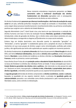 24
Nesse momento entendemos importante apresentar um breve
comentário sobre à tradicional classificação dos direitos
fundamentais em dimensões (gerações) com o consequente
enquadramento do direito ao meio ambiente.
Os direitos fundamentais passaram por diversas transformações e são frutos da evolução do corpo
social de um país, sofrendo profundas mutações em relação ao conteúdo e à titularidade, tendo
como origem desse processo transformacional o reconhecimento deles nas primeiras constituições
positivas que surgiram com o advento do Estado Moderno.
Segundo Marmelstein Lima12
, Karel Vasak criou uma teoria em que demonstrou a evolução dos
direitos humanos com base no lema da revolução francesa liberdade, igualdade e fraternidade,
introduzindo a ideia de gerações de direitos, isto é, direito vistos como ideais existentes em uma
determinada época consagrando os dogmas preponderantes no corpo social analisado.
Embora haja em âmbito doutrinário uma discussão quanto às expressões “gerações” ou
“dimensões”, o termo “gerações” é estabelecido apenas com o propósito de situar os diferentes
momentos em que esses grupos de direitos surgem como reinvindicações acolhidas pela ordem
jurídica, não significando que tenha sido suplantado por aqueles surgidos em momento posterior.
Os direitos fundamentais de primeira dimensão são frutos do pensamento liberal-burgês do século
XVIII, com forte influência individualista, abarcando os direitos civis e políticos, tendo como ponto
fulcral a liberdade e como âmbito de incidência os direitos referidos nas Revoluções Americana e
Francesa, sendo os primeiros a serem positivados.
Esses direitos foram frutos de uma proteção contra o decadente Estado Absolutista do século XVII,
na busca de fortalecer os direitos dos indivíduos frente ao Estado. É nessa concepção que nasce o
Estado Moderno garantidor dos direitos civis e políticos, não intervindo na vida pessoal de cada
um. Destacam-se assim, nessa geração, os direitos à vida, à liberdade, à propriedade, bem como o
direito à igualdade, entendida unicamente quanto ao seu aspecto formal (perante a lei).
A segunda geração (dimensão) de direitos compreende os direitos econômicos, sociais e culturais,
baseados na igualdade em seu aspecto material. Assim, o princípio da igualdade ganha em
substancialidade passando a ser entendido como direito prestacional e pelo reconhecimento de
liberdades socias, como o direito à sindicalização.
12
Lima, George Marmelstein. Crítica a teoria da geração dos direitos fundamentais. Jus Navigandi, Teresina, ano 8,
n. 173, 26 dez. 2003. Disponível em http://jus.com.br/revista/texto/4666. Acesso em 14 de setembro de 2019.
Luis Carlos Miranda de Oliveira
Aula 00
Direito Ambiental p/ Magistratura Estadual 2021 (Curso Regular)
www.estrategiaconcursos.com.br
1964601
9
 