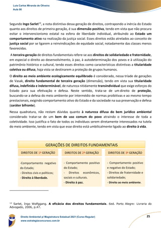 25
Segundo Ingo Sarlet13
, a nota distintiva dessa geração de direitos, contrapondo a inércia do Estado
quanto aos direitos de primeira geração, é sua dimensão positiva, tendo em vista que não procura
evitar o intervencionismo estatal na esfera de liberdade individual, atribuindo ao Estado um
comportamento ativo na realização da justiça social. Esses direitos estão atrelados ao conceito de
justiça social por se ligarem a reinvindicações de equidade social, notadamente das classes menos
favorecidas.
A terceira geração de direitos fundamentais refere-se aos direitos de solidariedade e fraternidade,
em especial o direito ao desenvolvimento, à paz, à autodeterminação dos povos e à utilização do
patrimônio histórico e cultural, tendo esses direitos como características distintivas a titularidade
coletiva ou difusa, haja vista se destinarem a proteção de grupos humanos.
O direito ao meio ambiente ecologicamente equilibrado é considerado, nessa tríade de gerações
de Vasak, direito fundamental de terceira geração (dimensão), tendo em vista sua titularidade
difusa, indefinida e indeterminável, de natureza nitidamente transindividual que exige esforços do
Estado para sua efetivação e defesa. Neste sentido, trata-se de um direito de proteção,
buscando-se a defesa do meio ambiente por intermédio de normas proibitivas e ao mesmo tempo
prestacionais, exigindo comportamento ativo do Estado e da sociedade na sua preservação e defesa
(caráter bifronte).
Nessa quadratura, não restam dúvidas quanto à natureza difusa do bem jurídico ambiental
considerado tratar-se de um bem de uso comum do povo atraindo o interesse de toda a
coletividade. Isso justifica o fato de todos os indivíduos serem diretamente interessados na tutela
do meio ambiente, tendo em vista que esse direito está umbilicalmente ligado ao direito à vida.
13
Sarlet, Ingo Wolfggang. A eficácia dos direitos fundamentais. 6ed. Porto Alegre: Livraria do
Advogado, 2006, p.47.
GERAÇÕES DE DIREITOS FUNDAMENTAIS
DIREITOS DE 1ª GERAÇÃO DIREITOS DE 2ª GERAÇÃO DIREITOS DE 3ª GERAÇÃO
-Comportamento negativo
do Estado;
- Direitos civis e políticos;
- Direito à liberdade.
- Comportamento positivo
do Estado;
- Direitos econômicos,
sociais e culturais.
- Direito à paz.
- Comportamento positivo
e negativo do Estado;
- Direitos de fraternidade e
solidariedade;
- Direito ao meio ambiente.
Luis Carlos Miranda de Oliveira
Aula 00
Direito Ambiental p/ Magistratura Estadual 2021 (Curso Regular)
www.estrategiaconcursos.com.br
1964601
 