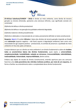 26
(TJ-SP/Juiz Substituto/VUNESP – 2013) O direito ao meio ambiente, como direito de terceira
geração ou terceira dimensão, apresenta uma estrutura bifronte, cujo significado consiste em
contemplar
(A)direito de defesa e direito prestacional.
(B)direito de defesa e recuperação da qualidade ambiental degradada.
(C)direito material e direito procedimental.
(D)direito à obtenção e à manutenção de um status previamente definido no texto constitucional.
Resposta: Item A. O caráter bifronte é típico dos direitos de terceira geração impondo ao Estado
uma abstenção (aspecto negativo – não fazer) quanto à degradação ambiental, bem como uma
necessidade de agir (aspecto positivo - prestacional), no sentido de preservar a qualidade do meio
ambiente em face das ações antrópicas.
Cumpre destacar que se o direito ao meio ambiente é um direito fundamental e sobre ele incidem
todas as características típicas dos direitos fundamentais, quais sejam, a universalidade,
complementaridade, inviolabilidade, vedação ao retrocesso, irrenunciabilidade, indivisibilidade,
inalienabilidade, historicidade, imprescritibilidade, dentre outras.
Embora seja objeto de estudo do Direito Constitucional, entendo oportuno para seu concurso
fazermos uma visão panorâmica dos referidos institutos jurídicos, por meio de um esquema, de
forma a facilitar seu entendimento sobre a complexidade desse direito fundamental.
Luis Carlos Miranda de Oliveira
Aula 00
Direito Ambiental p/ Magistratura Estadual 2021 (Curso Regular)
www.estrategiaconcursos.com.br
1964601
 