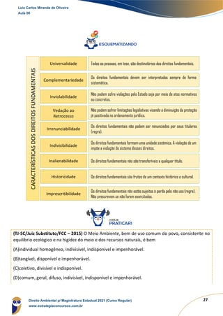 27
(TJ-SC/Juiz Substituto/FCC – 2015) O Meio Ambiente, bem de uso comum do povo, consistente no
equilíbrio ecológico e na higidez do meio e dos recursos naturais, é bem
(A)individual homogêneo, indivisível, indisponível e impenhorável.
(B)tangível, disponível e impenhorável.
(C)coletivo, divisível e indisponível.
(D)comum, geral, difuso, indivisível, indisponível e impenhorável.
CARACTERÍSTICAS
DOS
DIREITOS
FUNDAMENTAIS
Universalidade Todos as pessoas, em tese, são destinatários dos direitos fundamentais.
Complementariedade
Os direitos fundamentais devem ser interpretados sempre de forma
sistemática.
Inviolabilidade
Não podem sofre violações pelo Estado seja por meio de atos normativos
ou concretos.
Vedação ao
Retrocesso
Não podem sofrer limitações legislativas visando a diminuição da proteção
já positivada no ordenamento jurídico.
Irrenunciabilidade
Os direitos fundamentais não podem ser renunciados por seus titulares
(regra).
Indivisibilidade
Os direitos fundamentais formam uma unidade sistêmica. A violação de um
impõe a violação do sistema desses direitos.
Inalienabilidade Os direitos fundamentais não são transferíveis a qualquer título.
Historicidade Os direitos fundamentais são frutos de um contexto histórico e cultural.
Imprescritibilidade
Os direitos fundamentais não estão sujeitos à perda pelo não uso(regra).
Não prescrevem se não forem exercitados.
Luis Carlos Miranda de Oliveira
Aula 00
Direito Ambiental p/ Magistratura Estadual 2021 (Curso Regular)
www.estrategiaconcursos.com.br
1964601
 