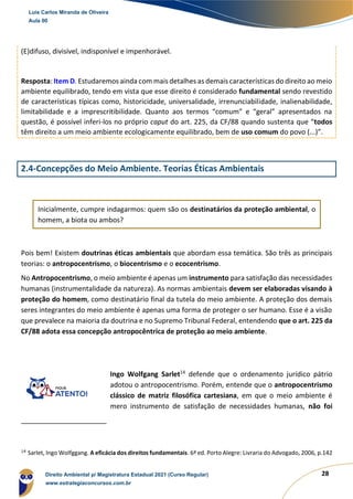 28
(E)difuso, divisível, indisponível e impenhorável.
Resposta: Item D. Estudaremos ainda com mais detalhes as demais características do direito ao meio
ambiente equilibrado, tendo em vista que esse direito é considerado fundamental sendo revestido
de características típicas como, historicidade, universalidade, irrenunciabilidade, inalienabilidade,
limitabilidade e a imprescritibilidade. Quanto aos termos “comum” e “geral” apresentados na
questão, é possível inferi-los no próprio caput do art. 225, da CF/88 quando sustenta que “todos
têm direito a um meio ambiente ecologicamente equilibrado, bem de uso comum do povo (...)”.
2.4-Concepções do Meio Ambiente. Teorias Éticas Ambientais
Inicialmente, cumpre indagarmos: quem são os destinatários da proteção ambiental, o
homem, a biota ou ambos?
Pois bem! Existem doutrinas éticas ambientais que abordam essa temática. São três as principais
teorias: o antropocentrismo, o biocentrismo e o ecocentrismo.
No Antropocentrismo, o meio ambiente é apenas um instrumento para satisfação das necessidades
humanas (instrumentalidade da natureza). As normas ambientais devem ser elaboradas visando à
proteção do homem, como destinatário final da tutela do meio ambiente. A proteção dos demais
seres integrantes do meio ambiente é apenas uma forma de proteger o ser humano. Esse é a visão
que prevalece na maioria da doutrina e no Supremo Tribunal Federal, entendendo que o art. 225 da
CF/88 adota essa concepção antropocêntrica de proteção ao meio ambiente.
Ingo Wolfgang Sarlet14
defende que o ordenamento jurídico pátrio
adotou o antropocentrismo. Porém, entende que o antropocentrismo
clássico de matriz filosófica cartesiana, em que o meio ambiente é
mero instrumento de satisfação de necessidades humanas, não foi
14
Sarlet, Ingo Wolfggang. A eficácia dos direitos fundamentais. 6ª ed. Porto Alegre: Livraria do Advogado, 2006, p.142
Luis Carlos Miranda de Oliveira
Aula 00
Direito Ambiental p/ Magistratura Estadual 2021 (Curso Regular)
www.estrategiaconcursos.com.br
1964601
 