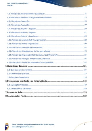 2
4.3-Princípio do Desenvolvimento Sustentável................................................................................ 71
4.4-Princípio do Ambiente Ecologicamente Equilibrado.................................................................. 75
4.5-Princípio da Prevenção............................................................................................................... 76
4.6-Princípio da Precaução............................................................................................................... 77
4.7-Princípio do Poluidor – Pagador................................................................................................. 80
4.8-Princípio do Usuário – Pagador.................................................................................................. 81
4.9-Princípio do Protetor – Recebedor ............................................................................................. 85
4.10-Princípio da Solidariedade Intergeracional.............................................................................. 88
4.11-Princípio do Direito à Informação............................................................................................ 90
4.12-Princípio da Participação Comunitária .................................................................................... 92
4.13-Princípio da Ubiquidade ou da Transversalidade.................................................................... 93
4.14-Princípio da Responsabilidade Comum, mas Diferenciada..................................................... 95
4.15-Princípio da Proibição do Retrocesso Ambiental..................................................................... 96
4.16-Princípio da Função Socioambiental da Propriedade.............................................................. 97
5-Questões de Concurso .............................................................................................. 101
5.1-Questões sem Comentário .......................................................................................................101
5.2-Gabarito das Questões............................................................................................................. 118
5.3-Questões Comentadas ............................................................................................................. 118
6-Destaques da Legislação e da Jurisprudência............................................................. 142
6.1-Legislação Destacada............................................................................................................... 142
6.2-Jurisprudência Destacada ........................................................................................................ 149
7-Resumo da Aula ....................................................................................................... 155
8-Considerações Finais................................................................................................. 162
Luis Carlos Miranda de Oliveira
Aula 00
Direito Ambiental p/ Magistratura Estadual 2021 (Curso Regular)
www.estrategiaconcursos.com.br
 