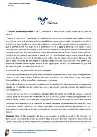 30
(TJ-SP/Juiz Substituto/VUNESP – 2017) Considere a reflexão de Michel Serres em O contrato
natural:
“O retorno à natureza! O que implica acrescentar ao contrato exclusivamente social a celebração de
um contrato natural de simbiose e de reciprocidade em que a nossa relação com as coisas permitiria
o domínio e a possessão pela escuta admirativa, a reciprocidade, a contemplação e o respeito, em
que o conhecimento não suporia já a propriedade nem a ação o domínio, nem estes os seus
resultados ou condições estercorárias. Um contrato de armistício na guerra objetiva um contrato de
simbiose: o simbiota admite o direito do hospedeiro, enquanto o parasita – o nosso atual estatuto –
condena à morte aquele que pilha e o habita sem ter consciência de que, a prazo, se condena a si
mesmo ao desaparecimento. O parasita agarra tudo e não dá nada; o hospedeiro dá tudo e não
agarra nada. O direito de dominação e de propriedade reduz-se ao parasitismo. Pelo contrário, o
direito de simbiose define-se pela reciprocidade: aquilo que a natureza dá ao homem é o que este
lhe deve dar a ela, tornada sujeito de direito.”
Pode-se afirmar que, nessa reflexão, o autor propõe
(A)que os fundamentos filosóficos do direito ambiental devem se fundar numa ética antropocêntrica
clássica, e não numa defesa ingênua do meio ambiente, que não existe como uma esfera
desvinculada das ações, ambições e necessidades humanas.
(B)a predominância do humano deve implicar uma ética utilitarista sobre a natureza, uma vez que é
situado ele em padrão mais elevado entre os seres do mundo, e ser ela essencial para satisfação de
suas necessidades.
(C)uma alteração no eixo metodológico e paradigmático do direito ambiental do antropocentrismo
clássico para um biocentrismo moderado em que a natureza, pelos valores que representa em si
mesma, venha receber proteção e, por seu próprio fundamento, missão jurídica e ética do Homem.
(D)que os fundamentos éticos e filosóficos do direito ambiental devem ter em consideração a visão
humanística – razão cartesiana centrada no sujeito (ser humano) cindido do objeto (natureza) – da
qual decorre a circunstância de que a dimensão do humano deve ser a medida sob todo o mundo
natural.
Resposta: Item C. Na linguagem do texto apresentado, é nítido o objetivo do narrador em
demonstrar a necessidade de sair do cenário atual em que o homem é sempre o beneficiário do
sistema protetivo e o meio ambiente instrumento de suas necessidades e permitir que se atribuam
Luis Carlos Miranda de Oliveira
Aula 00
Direito Ambiental p/ Magistratura Estadual 2021 (Curso Regular)
www.estrategiaconcursos.com.br
1964601
 