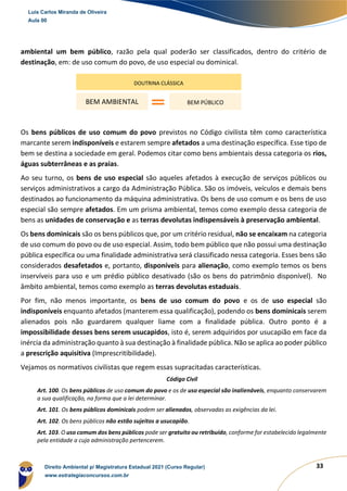 33
ambiental um bem público, razão pela qual poderão ser classificados, dentro do critério de
destinação, em: de uso comum do povo, de uso especial ou dominical.
Os bens públicos de uso comum do povo previstos no Código civilista têm como característica
marcante serem indisponíveis e estarem sempre afetados a uma destinação específica. Esse tipo de
bem se destina a sociedade em geral. Podemos citar como bens ambientais dessa categoria os rios,
águas subterrâneas e as praias.
Ao seu turno, os bens de uso especial são aqueles afetados à execução de serviços públicos ou
serviços administrativos a cargo da Administração Pública. São os imóveis, veículos e demais bens
destinados ao funcionamento da máquina administrativa. Os bens de uso comum e os bens de uso
especial são sempre afetados. Em um prisma ambiental, temos como exemplo dessa categoria de
bens as unidades de conservação e as terras devolutas indispensáveis à preservação ambiental.
Os bens dominicais são os bens públicos que, por um critério residual, não se encaixam na categoria
de uso comum do povo ou de uso especial. Assim, todo bem público que não possui uma destinação
pública específica ou uma finalidade administrativa será classificado nessa categoria. Esses bens são
considerados desafetados e, portanto, disponíveis para alienação, como exemplo temos os bens
inservíveis para uso e um prédio público desativado (são os bens do patrimônio disponível). No
âmbito ambiental, temos como exemplo as terras devolutas estaduais.
Por fim, não menos importante, os bens de uso comum do povo e os de uso especial são
indisponíveis enquanto afetados (manterem essa qualificação), podendo os bens dominicais serem
alienados pois não guardarem qualquer liame com a finalidade pública. Outro ponto é a
impossibilidade desses bens serem usucapidos, isto é, serem adquiridos por usucapião em face da
inércia da administração quanto à sua destinação à finalidade pública. Não se aplica ao poder público
a prescrição aquisitiva (Imprescritibilidade).
Vejamos os normativos civilistas que regem essas supracitadas características.
Código Civil
Art. 100. Os bens públicos de uso comum do povo e os de uso especial são inalienáveis, enquanto conservarem
a sua qualificação, na forma que a lei determinar.
Art. 101. Os bens públicos dominicais podem ser alienados, observadas as exigências da lei.
Art. 102. Os bens públicos não estão sujeitos a usucapião.
Art. 103. O uso comum dos bens públicos pode ser gratuito ou retribuído, conforme for estabelecido legalmente
pela entidade a cuja administração pertencerem.
DOUTRINA CLÁSSICA
BEM AMBIENTAL BEM PÚBLICO
Luis Carlos Miranda de Oliveira
Aula 00
Direito Ambiental p/ Magistratura Estadual 2021 (Curso Regular)
www.estrategiaconcursos.com.br
1964601
 