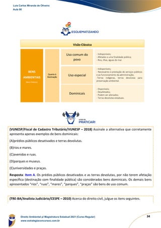 34
(VUNESP/Fiscal de Cadastro Tributário/VUNESP – 2018) Assinale a alternativa que corretamente
apresenta apenas exemplos de bens dominicais:
(A)prédios públicos desativados e terras devolutas.
(B)rios e mares.
(C)avenidas e ruas.
(D)parques e museus.
(E)universidades e praças.
Resposta: Item A. Os prédios públicos desativados e as terras devolutas, por não terem afetação
específica (destinação com finalidade pública) são considerados bens dominicais. Os demais bens
apresentados “rios”, “ruas”, “mares”, “parques”, “praças” são bens de uso comum.
(TRE-BA/Analista Judiciário/CESPE – 2010) Acerca do direito civil, julgue os itens seguintes.
BENS
AMBIENTAIS
(Bens Públicos)
Uso comum do
povo
Uso especial
Quanto à
Destinação
Dominicais
- Indisponíveis;
- Afetados a uma finalidade pública;
- Rios, ilhas, águas do mar.
- Indisponíveis;
- Necessários à prestação de serviços públicos
e ao funcionamento da administração;
-Terras indígenas, terras devolutas para
preservação ambiental.
- Disponíveis;
- Desafetados;
- Podem ser alienados;
- Terras devolutas estaduais.
Visão Clássica
Luis Carlos Miranda de Oliveira
Aula 00
Direito Ambiental p/ Magistratura Estadual 2021 (Curso Regular)
www.estrategiaconcursos.com.br
1964601
 