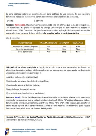 35
Os bens públicos podem ser classificados em bens públicos de uso comum, de uso especial e
dominicais. Todos são inalienáveis, porém os dominicais são suscetíveis de usucapião.
( ) Certo ( ) Errado
Resposta: Item errado. O primeiro erro do enunciado está em afirmar que todos os bens públicos
são inalienáveis. Há previsão expressa no Código Civil de que os bens dominicais podem ser
alienados (art. 101). Outro erro da questão está associado a aplicação do instituto da usucapião.
Independente da natureza do bem público, não se aplica a ele a prescrição aquisitiva.
Veja o esquema:
BENS PÚBLICOS INALIENABILIDADE AFETAÇÃO USUCAPIÃO
Bens de uso comum do povo Sim Sim Não
Bens de uso especial Sim Sim Não
Bens dominicais Não Não Não
(MRE/Oficial de Chancelaria/FGV – 2016) De acordo com a sua destinação no âmbito da
administração pública, os bens públicos podem ser de uso comum, de uso especial ou dominicais.
Uma característica dos bens dominicais é:
(A)caráter inalienável e imprescritível;
(B)destinação ao serviço da administração pública;
(C)destinação ao uso artístico e cultural;
(D)possibilidade de produzir renda;
(E)reconhecimento facultativo no patrimônio.
Resposta: Item D. O item D está correto pois a administração pode alienar o bem e obter lucro nessa
negociação considerando que se trata de um bem dominical. A letra “A” está errada porque os bens
dominicais são alienáveis, embora imprescritíveis. A letra “B” e a “C” estão erradas, pois se referem
a bens de uso especial e não bens dominicais. A letra “E” está incorreta tendo em vista que o registro
de todos os bens públicos no patrimônio é obrigatório.
(Câmara de Vereadores de Guaíba/Auxiliar de Apoio Administrativo/LEGALLE Concursos – 2017)
São exemplos de Bens Dominicais, EXCETO
Luis Carlos Miranda de Oliveira
Aula 00
Direito Ambiental p/ Magistratura Estadual 2021 (Curso Regular)
www.estrategiaconcursos.com.br
1964601
 