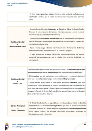 40
- A Carta Magna garantiu a todos o direito ao meio ambiente ecologicamente
equilibrado e definiu que a ordem econômica deve respeitar este princípio
básico.
Direito Ambiental
e
Direito Internacional
- As questões ambientais ultrapassam as fronteiras físicas do Estado-Nação,
deixando de ser um assunto de natureza interna e passando a ser de interesse
internacional (a poluição não tem fronteiras).
- A preocupação da sociedade internacional com as alterações dos ecossistemas
naturais do planeta tem ensejado a produção de vários tratados e convenções
internacionais sobre o tema.
- Nesse cenário, surge o Direito Internacional como fonte formal do Direito
Ambiental Brasileiro, mantendo relação de harmonia recíproca.
- O Brasil é signatário de vários tratados no âmbito internacional em matéria
ambiental, fato que evidencia a estrita relação entre o Direito Ambiental e o
Internacional.
Direito Ambiental
e
Direito Civil
- As relações entre particulares disciplinada no Código Civil devem estar atreladas
ao cumprimento da função socioambiental dos negócios jurídicos celebrados.
- É inconcebível que seja realizado um contrato de compra e venda de imóvel rural
sem que o imóvel atenda a função socioambiental da propriedade;
- Nesse sentido, esses ramos se comunicam de forma simbiótica, seja pela
influência do Direito Ambiental no Direito Civil (determina que o proprietário de
uma área rural deve respeitar a flora e a fauna e evitar a poluição do ar e das águas)
seja pela influência do Direito Civil no ambiental, quando fixa o regime jurídico dos
bens ambientais (doutrina clássica).
Direito Ambiental
e
Direito Econômico
- O Direito Econômico fixa as regras básicas da intervenção do Estado no domínio
econômico seja na forma de intervenção direta (por meio de desenvolvimento de
atividades econômicas – estado empresa) seja na forma de intervenção indireta
como agente indutor da atividade econômica (praticando atividades de
fiscalização controle e fomento).
Luis Carlos Miranda de Oliveira
Aula 00
Direito Ambiental p/ Magistratura Estadual 2021 (Curso Regular)
www.estrategiaconcursos.com.br
1964601
 