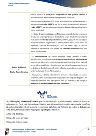 42
normas penais é a proteção da integridade do bem jurídico tutelado e,
secundariamente, a mudança de comportamento do infrator.
- Existem normas penais específicas que protegem os bens ambientais como as
normas previstas na Lei 9.605/98 que fixa os crimes ambientais mais relevantes
e a Lei 6.766/79 que disciplina o parcelamento do solo urbano e define outros
crimes ambientais.
- A relação de transversalidade é perfeitamente perceptível entre os ramos do
Direito, seja pela importância do Direito Penal para o Direito Ambiental como
instrumento indutor de comportamentos positivos, seja pela necessidade do
interprete conhecer o significado de termos próprios desse ramo, como das
expressões “unidade de conservação”, “área de reserva legal” e “área de
preservação permanente” que servem de elementos normativos nos tipos
penais incriminadores.
Direito Ambiental
e
Direito Administrativo
- A transversalidade do Direito Ambiental atinge também o Direito
Administrativo, considerando que as normas bases do Direito Administrativo,
como normas sobre: processo administrativo, poder de polícia, direito material,
(prescrição e decadência) e licenciamento que são utilizadas constantemente
no âmbito do Direito Ambiental. Assim, o Direito Ambiental se embebeda nas
fontes basilares do Direito Administrativo.
- Ao seu turno, o Direito Administrativo também é influenciado por normas
ambientais, como exemplo das licitações sustentáveis em que é obrigatório em
processos licitatórios para aquisição de bens ou contratação de serviços a
promoção do desenvolvimento nacional sustentável.
(TRF - 2ª Região/ Juiz Federal/2014) A questão da tributação ligada à proteção ambiental é cada vez
mais presente. Entre os tributos abaixo listados, assinale aquele cujo caráter extrafiscal é manifesto
(já na Constituição Federal) e, como reconhecido pelo Superior Tribunal de Justiça e deduzido de
texto de lei, tem esse caráter hoje ligado à proteção ambiental:
(A)Imposto de renda.
(B)Imposto sobre serviços.
(C)Imposto sindical único.
Luis Carlos Miranda de Oliveira
Aula 00
Direito Ambiental p/ Magistratura Estadual 2021 (Curso Regular)
www.estrategiaconcursos.com.br
1964601
 
